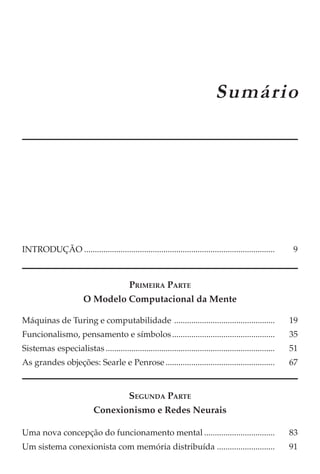 CAPÍTULO 1
                                                                              Sumário




INTRODUÇÃO .........................................................................................      9



                                           PRIMEIRA PARTE
                        O Modelo Computacional da Mente

Máquinas de Turing e computabilidade ...............................................                     19
Funcionalismo, pensamento e símbolos ................................................                    35
Sistemas especialistas ...............................................................................   51
As grandes objeções: Searle e Penrose ...................................................                67


                                           SEGUNDA PARTE
                            Conexionismo e Redes Neurais

Uma nova concepção do funcionamento mental .................................                             83
Um sistema conexionista com memória distribuída ...........................                              91
 