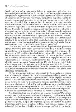 72 / JOÃO DE FERNANDES TEIXEIRA


Searle. Alguns deles apontaram falhas no argumento principal, sa-
lientando que não sabemos se, de fato, os computadores podem ou não
compreender alguma coisa. A situação seria semelhante àquela quando
observamos um ser humano responder a perguntas a respeito de um texto
qualquer: como podemos estar certos de que essa pessoa compreende o
que está fazendo? Por acaso muitos de nossos processos mentais
cotidianos não são tão rotineiros que os fazemos por uma associação tão
mecânica e cega como as do computador? Se as operações efetuadas pelo
falante trancado no quarto são cegas, será que não podemos afirmar o
mesmo de nossas próprias operações mentais? Mesmo quando tentamos
examinar o fluxo de nossos pensamentos, isto não nos dá nenhuma
informação sobre como ocorrem as operações de nosso cérebro. Somos,
em grande parte, opacos para nós mesmos − e não seria essa uma situação
idêntica à de alguém que olha para os resultados das operações de um
computador e, com base nestes últimos, quer sustentar a afirmação de que
essa máquina nada compreende acerca dessas operações?
      Mas não são estas as únicas objeções ao argumento do quarto do
chinês. O próprio John Searle colecionou várias delas à medida que foi
apresentando seu argumento em várias universidades e grupos de
pesquisa em Ciência Cognitiva dos Estados Unidos. Depois de colecioná-
las, tentou respondê-las uma a uma na versão do seu artigo Minds, Brains
and Programas, publicado em 1980. Dentre essas objeções destaca-se o
“argumento dos sistemas”. Posteriormente, foi levantada uma outra
objeção, conhecida como “argumento do Dr. Jekyll e Mr. Hyde”. Este
último argumento não aparece especificamente no artigo de Searle, e
deve-se a William Poundstone (1991). Contudo, resolvemos apresentá-lo
aqui, mesmo sem ter conhecimento de nenhuma resposta que Searle teria
elaborado para refutá-lo.
      O “argumento dos sistemas” diz o seguinte: é possível que a pessoa
trancada no quarto não entenda chinês, mas nada nos indica que o sistema
como um todo (a pessoa, mais o quarto fechado, etc.) não possa entender
chinês. A pessoa que está trancada no quarto não constitui algo análogo à
nossa mente, ela seria, no máximo, uma pequena parte (embora não sem
importância) do nosso cérebro. Em outras palavras, o que se está dizendo
é que o processo de compreensão (e de consciência) não se encontra
localizado em nenhum neurônio ou conjunto de neurônios específico.
Consciência e compreensão são resultado do processo como um todo.
      Searle respondeu a este argumento da seguinte maneira: “Ok, vamos
assumir que o sistema como um todo é o responsável pela produção da
consciência e da compreensão. Vamos, contudo, subtrair algumas partes
desse sistema: derrubemos as paredes do quarto, vamos jogar fora os
pedaços de papel, o lápis, etc. Façamos a pessoa que estava no quarto
memorizar as instruções e realizar todas as manipulações apenas na sua
cabeça. O sistema fica reduzido apenas a uma pessoa”. A pergunta que
 