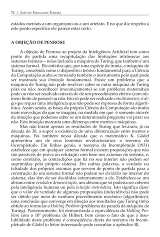74 / JOÃO DE FERNANDES TEIXEIRA


estados mentais a um organismo ou a um artefato. E no que diz respeito a
este ponto específico ele parece estar certo.


A OBJEÇÃO DE PENROSE

     A objeção de Penrose ao projeto da Inteligência Artificial tem como
ponto de partida uma recapitulação das limitações intrínsecas aos
sistemas formais − neles incluída a máquina de Turing, que também é um
sistema formal. Ele enfatiza que, por uma espécie de ironia, a máquina de
Turing, concebida como o dispositivo teórico fundamental para a Ciência
da Computação acaba se tornando também o instrumento pelo qual pode
ser mostrada sua limitação fundamental. Existe um problema que a
máquina de Turing não pode resolver: saber se outra máquina de Turing
pára ou não; reconhecer (mecanicamente) se um problema matemático
pode ou não ser resolvido através de de um procedimento efetivo (com nú-
mero finito de passos) ou não. Isto só pode ser realizado intuitivamente, é al-
go que requer uma inteligência que não pode ser expressa de forma algorít-
mica. Assim sendo, as bases da própria Ciência da Computação são muito
mais movediças do que se imagina, na medida em que é somente através
da intuição que podemos saber se um determinado programa vai parar ou
não. Esta intuição marcaria uma diferença entre mentes e máquinas.
     Mas não foram apenas os resultados de Turing que levaram, já na
década de 30, a supor a existência de uma diferenciação entre mentes e
máquinas. Foi também nessa década que o matemático K. Gödel
apresentou um de seus teoremas revolucionários: o teorema da
Incompletude. Em linhas gerais, o teorema da Incompletude (1931)
estabelece que em qualquer sistema formal existem proposições que não
são passíveis de prova ou refutação com base nos axiomas do sistema, e,
como corolário, as contradições que há no seu interior não podem ser
suprimidas pelo próprio sistema. Em outras palavras, a verdade ou
falsidade dos próprios axiomas que servem de ponto de partida para a
construção de um sistema formal não podem ser decididas no interior do
sistema; elas têm de ser decididas externamente a ele. Estabelece-se um
abismo entre verdade e demonstração, um abismo que só poderia ser coberto
pela inteligência humana ou pela intuição matemática. Isto significa dizer
que o valor de verdade de algumas proposições (indecidíveis) não pode
ser obtido por meio de nenhum procedimento mecânico (algorítmico),
uma conclusão que converge em direção aos resultados que Turing tinha
obtido ao formular o Halting Problem (problema da parada da máquina de
Turing). Posteriormente, foi demonstrada a equivalência do Halting Pro-
blem com o 10º problema de Hilbert, bem como o fato de que a inso-
lubilidade deste problema é conseqüência direta do teorema da Incom-
pletude de Gödel (o leitor interessado pode consultar o apêndice B).
 
