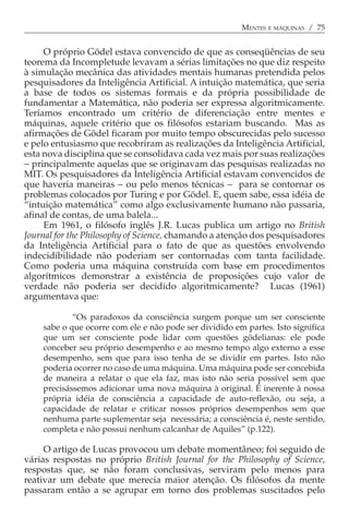 MENTES E MÁQUINAS / 75


     O próprio Gödel estava convencido de que as conseqüências de seu
teorema da Incompletude levavam a sérias limitações no que diz respeito
à simulação mecânica das atividades mentais humanas pretendida pelos
pesquisadores da Inteligência Artificial. A intuição matemática, que seria
a base de todos os sistemas formais e da própria possibilidade de
fundamentar a Matemática, não poderia ser expressa algoritmicamente.
Teríamos encontrado um critério de diferenciação entre mentes e
máquinas, aquele critério que os filósofos estariam buscando. Mas as
afirmações de Gödel ficaram por muito tempo obscurecidas pelo sucesso
e pelo entusiasmo que recobriram as realizações da Inteligência Artificial,
esta nova disciplina que se consolidava cada vez mais por suas realizações
− principalmente aquelas que se originavam das pesquisas realizadas no
MIT. Os pesquisadores da Inteligência Artificial estavam convencidos de
que haveria maneiras − ou pelo menos técnicas − para se contornar os
problemas colocados por Turing e por Gödel. E, quem sabe, essa idéia de
“intuição matemática” como algo exclusivamente humano não passaria,
afinal de contas, de uma balela...
     Em 1961, o filósofo inglês J.R. Lucas publica um artigo no British
Journal for the Philosophy of Science, chamando a atenção dos pesquisadores
da Inteligência Artificial para o fato de que as questões envolvendo
indecidibilidade não poderiam ser contornadas com tanta facilidade.
Como poderia uma máquina construída com base em procedimentos
algorítmicos demonstrar a existência de proposições cujo valor de
verdade não poderia ser decidido algoritmicamente? Lucas (1961)
argumentava que:

            “Os paradoxos da consciência surgem porque um ser consciente
    sabe o que ocorre com ele e não pode ser dividido em partes. Isto significa
    que um ser consciente pode lidar com questões gödelianas: ele pode
    conceber seu próprio desempenho e ao mesmo tempo algo externo a esse
    desempenho, sem que para isso tenha de se dividir em partes. Isto não
    poderia ocorrer no caso de uma máquina. Uma máquina pode ser concebida
    de maneira a relatar o que ela faz, mas isto não seria possível sem que
    precisássemos adicionar uma nova máquina à original. É inerente à nossa
    própria idéia de consciência a capacidade de auto-reflexão, ou seja, a
    capacidade de relatar e criticar nossos próprios desempenhos sem que
    nenhuma parte suplementar seja necessária; a consciência é, neste sentido,
    completa e não possui nenhum calcanhar de Aquiles” (p.122).

     O artigo de Lucas provocou um debate momentâneo; foi seguido de
várias respostas no próprio British Journal for the Philosophy of Science,
respostas que, se não foram conclusivas, serviram pelo menos para
reativar um debate que merecia maior atenção. Os filósofos da mente
passaram então a se agrupar em torno dos problemas suscitados pelo
 