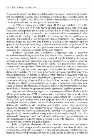 76 / JOÃO DE FERNANDES TEIXEIRA


Teorema de Gödel, ora fazendo defesas da concepção mecânica da mente,
ora descartando-a como algo impreciso e mistificador. Filósofos como D.
Dennett, J. Webb, J.J.C. Smart e D. Hofstadter rechaçaram as idéias de
Lucas que então encontrava poucos defensores.
     Em 1989, o físico e matemático inglês R. Penrose publica o livro The
Emperor’s New Mind (A Mente Nova do Rei). Desde então este livro vem
causando uma grande reviravolta na Filosofia da Mente. Penrose refaz o
argumento de Lucas passando por uma cuidadosa reconstrução dos
resultados de Turing e de Gödel. O reconhecimento da existência da
intuição matemática e de processos não-algorítmicos nas atividades
mentais humanas faz com que Penrose se coloque um segundo tipo de
questão: será que isto nos força a abandonar o modelo computacional de
mente, isto é, a idéia de que processos mentais são análogos a uma
máquina de Turing instanciada através do cérebro?
      Penrose sustenta esta assimetria, afirmando que é possível
estabelecer semelhanças entre intuição matemática, processos conscientes
e processos não-algorítmicos, mas, afastando-se de Gödel e de Lucas,
formula uma questão adicional: será que não haveria, na própria natureza,
processos não-algorítmicos e assim sendo não poderíamos continuar
sustentando uma possível identidade entre processos mentais e processos
cerebrais? É preciso então investigar tudo aquilo que a Física pode nos
dizer sobre a natureza e se nesta poderíamos de fato encontrar processos
não-algorítmicos. O debate se amplia então: talvez a mecânica quântica
pudesse nos fornecer esse ingrediente suplementar que caracteriza os
processos não-algorítmicos típicos do cérebro humano. A idéia desen-
volvida por alguns pesquisadores seria que fenômenos quânticos pos-
suem algumas propriedades especiais, como o indeterminismo e a não-
localidade − fenômenos que se supõe ocorrerem no cérebro humano.
     Penrose defende esta perspectiva no seu segundo livro, Shadows of the
Mind, publicado em 1994 e ainda não traduzido. Trata-se de uma
perspectiva um pouco diferente daquela apresentada em The Emperor´s
New Mind, que termina com uma resposta negativa à possibilidade de
simulação mecânica plena das atividades mentais humanas e com uma
defesa da existência da intuição matemática como algo caracteris-
ticamente humano, não replicável pelas máquinas. Em Shadows of the
Mind, Penrose identifica a existência de “estados não-computáveis” (não-
algorítmicos) no cérebro humano que seriam responsáveis pelo que cha-
mamos de “compreensão” ou “intuição matemática” que o distingue de
um computador e o torna capaz de saber o que está fazendo − o que não
ocorre no caso de uma máquina digital.
     Toda a hipótese desenvolvida por Penrose assenta-se, em última
análise, na idéia de que estados conscientes podem ser identificados com
estados não-computáveis, como é o caso da intuição matemática que nos
permite resolver o problema da parada da máquina de Turing e o valor de
 