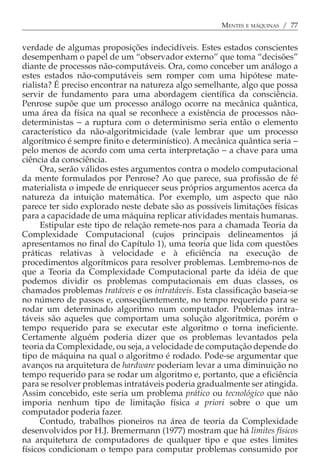 MENTES E MÁQUINAS / 77


verdade de algumas proposições indecidíveis. Estes estados conscientes
desempenham o papel de um “observador externo” que toma “decisões”
diante de processos não-computáveis. Ora, como conceber um análogo a
estes estados não-computáveis sem romper com uma hipótese mate-
rialista? É preciso encontrar na natureza algo semelhante, algo que possa
servir de fundamento para uma abordagem científica da consciência.
Penrose supõe que um processo análogo ocorre na mecânica quântica,
uma área da física na qual se reconhece a existência de processos não-
deterministas − a ruptura com o determinismo seria então o elemento
característico da não-algoritmicidade (vale lembrar que um processo
algorítmico é sempre finito e determinístico). A mecânica quântica seria −
pelo menos de acordo com uma certa interpretação − a chave para uma
ciência da consciência.
      Ora, serão válidos estes argumentos contra o modelo computacional
da mente formulados por Penrose? Ao que parece, sua profissão de fé
materialista o impede de enriquecer seus próprios argumentos acerca da
natureza da intuição matemática. Por exemplo, um aspecto que não
parece ter sido explorado neste debate são as possíveis limitações físicas
para a capacidade de uma máquina replicar atividades mentais humanas.
      Estipular este tipo de relação remete-nos para a chamada Teoria da
Complexidade Computacional (cujos principais delineamentos já
apresentamos no final do Capítulo 1), uma teoria que lida com questões
práticas relativas à velocidade e à eficiência na execução de
procedimentos algorítmicos para resolver problemas. Lembremo-nos de
que a Teoria da Complexidade Computacional parte da idéia de que
podemos dividir os problemas computacionais em duas classes, os
chamados problemas tratáveis e os intratáveis. Esta classificação baseia-se
no número de passos e, conseqüentemente, no tempo requerido para se
rodar um determinado algoritmo num computador. Problemas intra-
táveis são aqueles que comportam uma solução algorítmica, porém o
tempo requerido para se executar este algoritmo o torna ineficiente.
Certamente alguém poderia dizer que os problemas levantados pela
teoria da Complexidade, ou seja, a velocidade de computação depende do
tipo de máquina na qual o algoritmo é rodado. Pode-se argumentar que
avanços na arquitetura de hardware poderiam levar a uma diminuição no
tempo requerido para se rodar um algoritmo e, portanto, que a eficiência
para se resolver problemas intratáveis poderia gradualmente ser atingida.
Assim concebido, este seria um problema prático ou tecnológico que não
imporia nenhum tipo de limitação física a priori sobre o que um
computador poderia fazer.
      Contudo, trabalhos pioneiros na área de teoria da Complexidade
desenvolvidos por H.J. Bremermann (1977) mostram que há limites físicos
na arquitetura de computadores de qualquer tipo e que estes limites
físicos condicionam o tempo para computar problemas consumido por
 