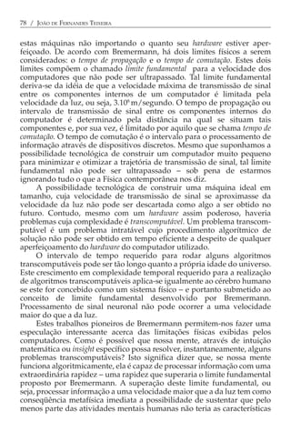 78 / JOÃO DE FERNANDES TEIXEIRA


estas máquinas não importando o quanto seu hardware estiver aper-
feiçoado. De acordo com Bremermann, há dois limites físicos a serem
considerados: o tempo de propagação e o tempo de comutação. Estes dois
limites compõem o chamado limite fundamental para a velocidade dos
computadores que não pode ser ultrapassado. Tal limite fundamental
deriva-se da idéia de que a velocidade máxima de transmissão de sinal
entre os componentes internos de um computador é limitada pela
velocidade da luz, ou seja, 3.108 m/segundo. O tempo de propagação ou
intervalo de transmissão de sinal entre os componentes internos do
computador é determinado pela distância na qual se situam tais
componentes e, por sua vez, é limitado por aquilo que se chama tempo de
comutação. O tempo de comutação é o intervalo para o processamento de
informação através de dispositivos discretos. Mesmo que suponhamos a
possibilidade tecnológica de construir um computador muito pequeno
para minimizar e otimizar a trajetória de transmissão de sinal, tal limite
fundamental não pode ser ultrapassado − sob pena de estarmos
ignorando tudo o que a Física contemporânea nos diz.
      A possibilidade tecnológica de construir uma máquina ideal em
tamanho, cuja velocidade de transmissão de sinal se aproximasse da
velocidade da luz não pode ser descartada como algo a ser obtido no
futuro. Contudo, mesmo com um hardware assim poderoso, haveria
problemas cuja complexidade é transcomputável. Um problema transcom-
putável é um problema intratável cujo procedimento algorítmico de
solução não pode ser obtido em tempo eficiente a despeito de qualquer
aperfeiçoamento do hardware do computador utilizado.
      O intervalo de tempo requerido para rodar alguns algoritmos
transcomputáveis pode ser tão longo quanto a própria idade do universo.
Este crescimento em complexidade temporal requerido para a realização
de algoritmos transcomputáveis aplica-se igualmente ao cérebro humano
se este for concebido como um sistema físico − e portanto submetido ao
conceito de limite fundamental desenvolvido por Bremermann.
Processamento de sinal neuronal não pode ocorrer a uma velocidade
maior do que a da luz.
      Estes trabalhos pioneiros de Bremermann permitem-nos fazer uma
especulação interessante acerca das limitações físicas exibidas pelos
computadores. Como é possível que nossa mente, através de intuição
matemática ou insight específico possa resolver, instantaneamente, alguns
problemas transcomputáveis? Isto significa dizer que, se nossa mente
funciona algoritmicamente, ela é capaz de processar informação com uma
extraordinária rapidez − uma rapidez que superaria o limite fundamental
proposto por Bremermann. A superação deste limite fundamental, ou
seja, processar informação a uma velocidade maior que a da luz tem como
conseqüência metafísica imediata a possibilidade de sustentar que pelo
menos parte das atividades mentais humanas não teria as características
 
