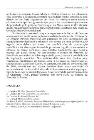 MENTES E MÁQUINAS / 79


atribuíveis a sistemas físicos. Mente e cérebro teriam de ser diferentes,
caso contrário a intuição matemática não poderia existir. Estaríamos aqui
diante de um forte argumento em favor da distinção entre mente e
cérebro! − um tipo de argumento que parece ter passado completamente
despercebido pelo próprio Penrose que, na Mente Nova do Rei, aborda,
muito rapidamente e de passagem, os problemas suscitados pela teoria da
Complexidade Computacional.
     Finalizando, é preciso dizer que os argumentos de Lucas e de Penrose
ainda suscitam muita inquietação entre os filósofos da mente. No livro de
D. Dennett, Darwin’s Dangerous Idea, publicado em 1995, encontramos um
capítulo inteiro dedicado à refutação dos pontos de vista de Penrose. O
legado deste debate em torno das possibilidades da computação
simbólica e da abordagem formal de processos cognitivos encaminha a
filosofia da mente para mais uma questão fundamental que passa a
ocupar um papel central no seu cenário: o estudo da natureza da
consciência, esta última trincheira que ainda parece resistir à possibilidade
de replicação mecânica. Nos últimos dois anos tem havido uma
verdadeira proliferação de teorias sobre a natureza da consciência; os
simpósios realizados em Tucson, no Arizona, em abril de 1994 e em abril
de 1996, constituem um marco decisivo desta nova tendência. O
reconhecimento da irredutibilidade de fenômenos conscientes a qualquer
tipo de base, seja neurofisiológica ou física, defendida por filósofos como
D. Chalmers (1996), parece dominar esta nova etapa da história da
Filosofia da Mente.


O QUE LER

1 − Dreyfus, H. What Computers Cannot Do.
2 − Dreyfus, H. What Computers Still Cannot Do.
3 − Penrose, R. A Mente Nova do Rei.
4 − Searle, J. Mente, Cérebro e Ciência.
5 − Searle, J. Minds, Brains and Programs. Há tradução deste artigo para o português na co-
letânea Cérebros, Máquinas e Consciência, João de F. Teixeira (org).
6 − Teixeira, J. de F., O que é Inteligência Artificial − capítulo 4.
 