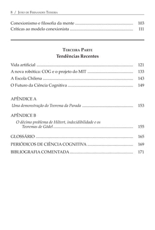 8 / JOÃO DE FERNANDES TEIXEIRA


Conexionismo e filosofia da mente ........................................................                      103
Críticas ao modelo conexionista .............................................................                   111




                                           TERCEIRA PARTE
                                        Tendências Recentes
Vida artificial .............................................................................................   121
A nova robótica: COG e o projeto do MIT ............................................                            133
A Escola Chilena .......................................................................................        143
O Futuro da Ciência Cognitiva ...............................................................                   149


APÊNDICE A
Uma demonstração do Teorema da Parada .................................................                         153

APÊNDICE B
    O décimo problema de Hiltert, indecidibilidade e os
       Teoremas de Gödel.............................................................................           155

GLOSSÁRIO ..............................................................................................        165
PERIÓDICOS DE CIÊNCIA COGNITIVA ............................................                                    169
BIBLIOGRAFIA COMENTADA .............................................................                            171
 