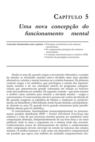 C APÍTULO 5
            Uma nova concepção do
             funcionamento mental
Conceitos introduzidos neste capítulo: • Principais características dos sistemas
                                         conexionistas.
                                       • Os componentes principais dos sistemas
                                         conexionistas.
                                       • A solução conexionista para o conectivo XOR.
                                       • Sumário do paradigma conexionista.




     Desde os anos 40, quando surgiu o movimento cibernético, o projeto
de simular as atividades mentais esteve dividido entre duas grandes
alternativas: estudar a mente humana ou o cérebro humano. Da primeira
vertente surgiu a IA simbólica, que privilegiou o estudo das represen-
tações mentais e da sua simulação através de programas computa-
cionais que apresentavam grande autonomia em relação ao hardware
onde eles poderiam ser rodados. Da segunda vertente − que tenta simular
o cérebro como caminho para simular a atividade mental − surgiu o
conexionismo. O conexionismo não teve sucesso até o início da década de
80, quando surgiram os trabalhos de Hinton e Anderson (e, posterior-
mente, de Rumelhart e McClelland), tendo ficado abafado, principalmen-
te, durante os anos 70, quando havia grande entusiasmo pelas possibi-
lidades abertas pela IA simbólica.
     O conexionismo, funcionalismo neurocomputacional ou processa-
mento paralelo distribuído (PDP = Parallel Distributed Processing) não
endossa a visão de que processos mentais possam ser estudados como
computações abstratas, independentemente de sua base física e do meio
ambiente onde se situa o organismo ou o sistema onde elas ocorrem.
Conhecimentos acerca do funcionamento do cérebro e conhecimentos
sobre computação devem convergir no estudo da natureza dos estados
mentais. O cérebro humano é visto como um dispositivo computacional
em paralelo que opera com milhões de unidades computacionais cha-
 