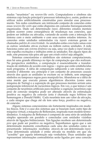 84 / JOÃO DE FERNANDES TEIXEIRA


madas “neurônios” ou neuron-like units. Computadores e cérebros são
sistemas cuja função principal é processar informação e, assim, podem-se
utilizar redes artificialmente construídas para simular esse processa-
mento. Tais redes constituem um intrincado conjunto de conexões entre
essas neuron-like units que estão dispostas em camadas hierarquicamente
organizadas. Dado um determinado input, diferentes estados mentais
podem ocorrer como conseqüência de mudanças nas conexões, que
podem ser inibidas ou ativadas, variando de acordo com a interação do
sistema com o meio ambiente e com seus outros estados internos. As
conexões entre unidades estimuladas via inputs externos geram os
chamados padrões de conectividade. As unidades estão conectadas umas com
as outras: unidades ativas excitam ou inibem outras unidades. A rede
funciona como um sistema dinâmico ou seja, uma vez dado o input inicial,
este espalha excitações e inibições entre as unidades. Em alguns tipos de
rede, este processo não pára até que um estado estável seja atingido.
      Sistemas conexionistas e simbólicos são sistemas computacionais,
mas há uma grande diferença no tipo de computação que eles realizam.
Na perspectiva simbólica, a computação é essencialmente a transfor-
mação de símbolos de acordo com regras − regras que estão estabelecidas
num programa. A idéia de computação subjacente a um sistema cone-
xionista é diferente: seu princípio é um conjunto de processos causais
através dos quais as unidades se excitam ou se inibem, sem empregar
símbolos ou tampouco regras para manipulá-los. Abandona-se a idéia de
uma mente que executa passos algorítmicos discretos (como uma
máquina de Turing) e a suposição de que processos mentais seriam uma
justaposição inferencial de raciocínios lógicos. Em vez, o que temos é um
conjunto de neurônios artificiais para modelar a cognição; neurônios cujo
peso de conexão sináptica pode ser alterado através da estimulação
positiva ou negativa da conexão (esta é chamada regra hebbiana em
homenagem a Donald Hebb). Cada neurônio tem um valor de ativação,
e cada sinapse que chega até ele tem uma força, positiva ou negativa,
de conexão.
      Alguns sistemas conexionistas são fortemente inspirados em mode-
los físicos. Este é o caso dos sistemas que se baseiam num outro tipo de
máquina virtual, a máquina de Boltzmann, inspirada num modelo termo-
dinâmico. A máquina de Boltzman é composta de uma série de unidades
simples operando em paralelo e conectadas com unidades vizinhas
através de ligações bidirecionais. Tais ligações recebem um determinado
peso que pode ser positivo ou negativo. Suponhamos agora que a um
determinado momento concebamos cada uma das unidades como re-
presentando informações recebidas através de um determinado input.
Uma determinada unidade é então ativada na medida em que ela
“acredita” que aquela informação seja verdadeira. Duas unidades que
representam informações contraditórias serão ligadas por uma conexão
 