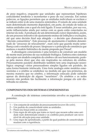 MENTES E MÁQUINAS / 85


de peso negativo, enquanto que unidades que representam hipóteses
coincidentes tenderão a incrementar o peso de sua conexão. Em outras
palavras, as ligações permitem que as unidades individuais se excitem e
se inibam entre si de uma maneira sistemática. O estado de uma unidade
num determinado momento dependerá, em parte, do estado de todas as
outras unidades com a qual ela está ligada. E essas unidades, por sua vez,
serão influenciadas ainda por outras com as quais estão conectadas no
interior da rede. A produção de um determinado output dependerá, assim,
de um processo interativo de ajustamento mútuo de inibições e excitações,
até que uma decisão final seja atingida − a decisão que chamamos de
“decisão comunitária”. Este processo de ajustamento é também denomi-
nado de “processo de relaxamento”, num ciclo que guarda muita seme-
lhança com o modelo de prazer/desprazer e o princípio de constância que
norteou o modelo hidráulico da mente proposto por Freud1.
     A abordagem conexionista é uma tentativa de construir um modelo
de mente mais próximo de sua realidade biológica. Embora estes sistemas
não sejam um modelo completo do cérebro e de seu funcionamento, pode-
se pelo menos dizer que eles são inspirados na estrutura do cérebro.
Processamento paralelo distribuído também tem uma inspiração neuro-
lógica: emprega vários processadores simples ligados em paralelo, de
uma forma bastante intrincada. Uma forte analogia entre modelos cone-
xionistas e o cérebro se estabelece na medida em que nos primeiros, da
mesma maneira que no cérebro, a informação estocada pode subsistir
apesar da destruição de alguns “neurônios”. Os cérebros e as redes
neurais não perdem tão facilmente a informação porque ela está dis-
tribuída no sistema.


COMPONENTES DOS SISTEMAS CONEXIONISTAS

    A construção de sistemas conexionistas envolve os seguintes com-
ponentes:

       1−  Um conjunto de unidades de processamento (neuron-like units).
       2−  Um padrão de conectividade entre as unidades.
       3−  Pesos (ou força) entre as conexões.
       4−  Uma regra de ativação que toma os inputs que recaem sobre uma uni-
           dade num determinado estado e os combina para produzir um novo
           nível de ativação para essa unidade.
       5 − Uma regra de aprendizado, a partir da qual padrões de conectividade
           mudam com a experiência.


1.
     Já notamos esta semelhança em Teixeira, J de F. (1996), capítulo 5.
 