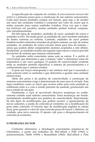 86 / JOÃO DE FERNANDES TEIXEIRA


     A especificação do conjunto de unidades de processamento (neuron-like
units) é o primeiro passo para a construção de um sistema conexionista.
Cada uma dessas unidades cumpre sua função, qual seja, a de receber
um input das unidades vizinhas e computar um valor de output que é,
então, passado para outras unidades vizinhas. Uma vez que o siste-
ma funciona em paralelo, muitas unidades podem realizar computa-
ções simultaneamente.
     Há três tipos de unidades: unidades de input, unidades de output e
unidades ocultas. De modo geral, as unidades de input recebem estímulos
de fontes externas ao sistema. Contudo, unidades de input podem
também receber estímulos oriundos do próprio sistema, ou seja, de outras
unidades. As unidades de output enviam sinais para fora do sistema −
sinais que podem afetar componentes motores acoplados a este último.
Finalmente, as unidades ocultas são aquelas cujos inputs e outputs provêm
do interior do sistema que estamos construindo.
     As unidades estão conectadas umas com as outras. É o padrão de
conectividade que determina o que o sistema “sabe” e determina como ele
responderá a um input qualquer. O padrão de conectividade existente
entre as unidades permite especificar o sistema de processamento e o
conhecimento que o sistema contém.
     O peso (ou força) corresponde a um número real que é associado a
cada conexão entre as unidades e que determina o quanto uma unidade
afetará outra.
     Além dos pesos e do padrão de conectividade, a construção de
sistemas conexionistas exige a determinação de uma regra de ativação. Esta
regra estabelece como os inputs que recaem sobre uma certa unidade se
combinam entre si e com o estado presente da unidade, produzindo um
novo estado de ativação.
     Finalmente, a regra de aprendizado descreve mudanças no conhe-
cimento contido num sistema conexionista. Estas mudanças são funda-
mentalmente modificações nos padrões de conectividade. Basicamente,
há três tipos de modificações que podem ocorrer: o aparecimento de
novas conexões, a perda de conexões já existentes ou a modificação do
peso entre conexões. O terceiro tipo de modificação engloba as outras
duas, pois quando o valor de uma conexão passa de 0 para 1 obtemos, na
verdade, uma nova conexão. O oposto vale para o desaparecimento de
conexões já existentes.


O PROBLEMA DO XOR

    Conforme afirmamos, a abordagem conexionista originou-se da
Cibernética, a partir dos trabalhos de McCulloch e Pitts (1943) e,
posteriormente, Hebb (1949) e Rosemblatt (1962). McCulloch e Pitts
 