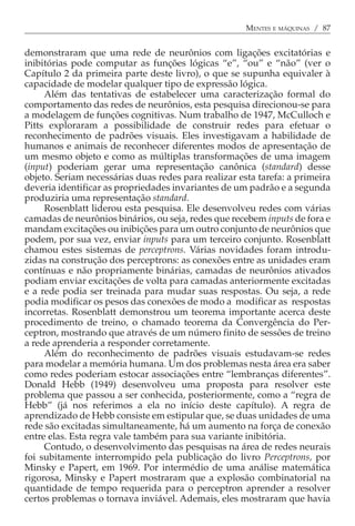 MENTES E MÁQUINAS / 87


demonstraram que uma rede de neurônios com ligações excitatórias e
inibitórias pode computar as funções lógicas “e”, “ou” e “não” (ver o
Capítulo 2 da primeira parte deste livro), o que se supunha equivaler à
capacidade de modelar qualquer tipo de expressão lógica.
     Além das tentativas de estabelecer uma caracterização formal do
comportamento das redes de neurônios, esta pesquisa direcionou-se para
a modelagem de funções cognitivas. Num trabalho de 1947, McCulloch e
Pitts exploraram a possibilidade de construir redes para efetuar o
reconhecimento de padrões visuais. Eles investigavam a habilidade de
humanos e animais de reconhecer diferentes modos de apresentação de
um mesmo objeto e como as múltiplas transformações de uma imagem
(input) poderiam gerar uma representação canônica (standard) desse
objeto. Seriam necessárias duas redes para realizar esta tarefa: a primeira
deveria identificar as propriedades invariantes de um padrão e a segunda
produziria uma representação standard.
     Rosenblatt liderou esta pesquisa. Ele desenvolveu redes com várias
camadas de neurônios binários, ou seja, redes que recebem inputs de fora e
mandam excitações ou inibições para um outro conjunto de neurônios que
podem, por sua vez, enviar inputs para um terceiro conjunto. Rosenblatt
chamou estes sistemas de perceptrons. Várias novidades foram introdu-
zidas na construção dos perceptrons: as conexões entre as unidades eram
contínuas e não propriamente binárias, camadas de neurônios ativados
podiam enviar excitações de volta para camadas anteriormente excitadas
e a rede podia ser treinada para mudar suas respostas. Ou seja, a rede
podia modificar os pesos das conexões de modo a modificar as respostas
incorretas. Rosenblatt demonstrou um teorema importante acerca deste
procedimento de treino, o chamado teorema da Convergência do Per-
ceptron, mostrando que através de um número finito de sessões de treino
a rede aprenderia a responder corretamente.
     Além do reconhecimento de padrões visuais estudavam-se redes
para modelar a memória humana. Um dos problemas nesta área era saber
como redes poderiam estocar associações entre “lembranças diferentes”.
Donald Hebb (1949) desenvolveu uma proposta para resolver este
problema que passou a ser conhecida, posteriormente, como a “regra de
Hebb” (já nos referimos a ela no início deste capítulo). A regra de
aprendizado de Hebb consiste em estipular que, se duas unidades de uma
rede são excitadas simultaneamente, há um aumento na força de conexão
entre elas. Esta regra vale também para sua variante inibitória.
     Contudo, o desenvolvimento das pesquisas na área de redes neurais
foi subitamente interrompido pela publicação do livro Perceptrons, por
Minsky e Papert, em 1969. Por intermédio de uma análise matemática
rigorosa, Minsky e Papert mostraram que a explosão combinatorial na
quantidade de tempo requerida para o perceptron aprender a resolver
certos problemas o tornava inviável. Ademais, eles mostraram que havia
 