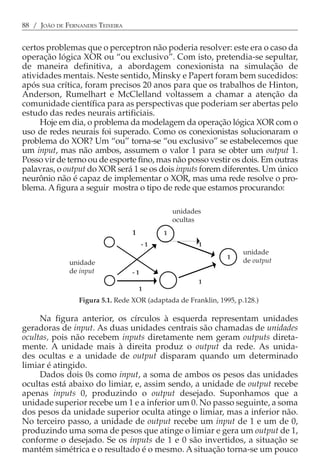 88 / JOÃO DE FERNANDES TEIXEIRA


certos problemas que o perceptron não poderia resolver: este era o caso da
operação lógica XOR ou “ou exclusivo”. Com isto, pretendia-se sepultar,
de maneira definitiva, a abordagem conexionista na simulação de
atividades mentais. Neste sentido, Minsky e Papert foram bem sucedidos:
após sua crítica, foram precisos 20 anos para que os trabalhos de Hinton,
Anderson, Rumelhart e McClelland voltassem a chamar a atenção da
comunidade científica para as perspectivas que poderiam ser abertas pelo
estudo das redes neurais artificiais.
     Hoje em dia, o problema da modelagem da operação lógica XOR com o
uso de redes neurais foi superado. Como os conexionistas solucionaram o
problema do XOR? Um “ou” torna-se “ou exclusivo” se estabelecemos que
um input, mas não ambos, assumem o valor 1 para se obter um output 1.
Posso vir de terno ou de esporte fino, mas não posso vestir os dois. Em outras
palavras, o output do XOR será 1 se os dois inputs forem diferentes. Um único
neurônio não é capaz de implementar o XOR, mas uma rede resolve o pro-
blema. A figura a seguir mostra o tipo de rede que estamos procurando:

                                                unidades
                                                ocultas
                                  1         1
                                       -1              1
                                                                     unidade
                                                                1
              unidade                                                de output
              de input            -1
                                                       1
                                      1
                 Figura 5.1. Rede XOR (adaptada de Franklin, 1995, p.128.)

     Na figura anterior, os círculos à esquerda representam unidades
geradoras de input. As duas unidades centrais são chamadas de unidades
ocultas, pois não recebem inputs diretamente nem geram outputs direta-
mente. A unidade mais à direita produz o output da rede. As unida-
des ocultas e a unidade de output disparam quando um determinado
limiar é atingido.
     Dados dois 0s como input, a soma de ambos os pesos das unidades
ocultas está abaixo do limiar, e, assim sendo, a unidade de output recebe
apenas inputs 0, produzindo o output desejado. Suponhamos que a
unidade superior recebe um 1 e a inferior um 0. No passo seguinte, a soma
dos pesos da unidade superior oculta atinge o limiar, mas a inferior não.
No terceiro passo, a unidade de output recebe um input de 1 e um de 0,
produzindo uma soma de pesos que atinge o limiar e gera um output de 1,
conforme o desejado. Se os inputs de 1 e 0 são invertidos, a situação se
mantém simétrica e o resultado é o mesmo. A situação torna-se um pouco
 