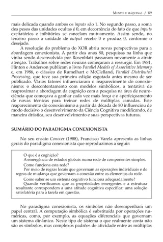 MENTES E MÁQUINAS / 89


mais delicada quando ambos os inputs são 1. No segundo passo, a soma
dos pesos das unidades ocultas é 0, em decorrência do fato de que inputs
excitatórios e inibitórios se cancelam mutuamente. Assim sendo, no
terceiro passo a unidade de output recebe 0 e produz 0, conforme o
desejado.
     A resolução do problema do XOR abriu novas perspectivas para a
abordagem conexionista. A partir dos anos 80, pesquisas na linha que
vinha sendo desenvolvida por Rosenblatt passaram novamente a atrair
atenção. Trabalhos sobre redes neurais começaram a ressurgir. Em 1981,
Hinton e Anderson publicam o livro Parallel Models of Associative Memory
e, em 1986, o clássico de Rumelhart e McClelland, Parallel Distributed
Processing, que teve sua primeira edição esgotada antes mesmo de ser
publicado. Vários fatores influenciaram o reaparecimento do conexio-
nismo: o descontentamento com modelos simbólicos, a tentativa de
reaproximar a abordagem da cognição com a pesquisa na área de neuro-
ciência que começava a ganhar cada vez mais força e o aperfeiçoamento
de novas técnicas para treinar redes de múltiplas camadas. Este
reaparecimento do conexionismo a partir da década de 80 influenciou de
modo decisivo o desenvolvimento da Ciência Cognitiva modificando, de
maneira drástica, seu desenvolvimento e suas perspectivas futuras.


SUMÁRIO DO PARADIGMA CONEXIONISTA

    No seu ensaio Conocer (1988), Francisco Varela apresenta as linhas
gerais do paradigma conexionista que reproduzimos a seguir:

       O que é a cognição?
       A emergência de estados globais numa rede de componentes simples.
       Como funciona esta rede?
       Por meio de regras locais que governam as operações individuais e de
  regras de mudança que governam a conexão entre os elementos da rede.
       Como saber se um sistema cognitivo funciona adequadamente?
       Quando verificamos que as propriedades emergentes e a estrutura
  resultante correspondem a uma atitude cognitiva específica: uma solução
  satisfatória para a tarefa em questão.


     No paradigma conexionista, os símbolos não desempenham um
papel central. A computação simbólica é substituída por operações nu-
méricas, como, por exemplo, as equações diferenciais que governam
um sistema dinâmico. Neste tipo de sistema o que realmente conta não
são os símbolos, mas complexos padrões de atividade entre as múltiplas
 
