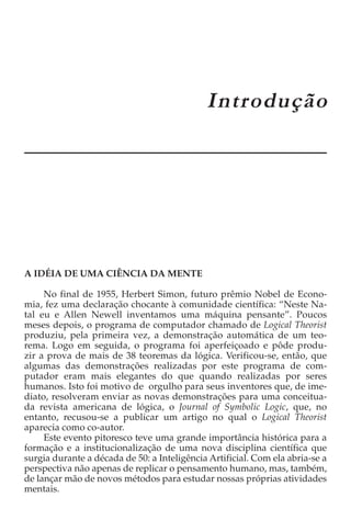 CAPÍTULO 1
                                             Introdução




A IDÉIA DE UMA CIÊNCIA DA MENTE

     No final de 1955, Herbert Simon, futuro prêmio Nobel de Econo-
mia, fez uma declaração chocante à comunidade científica: “Neste Na-
tal eu e Allen Newell inventamos uma máquina pensante”. Poucos
meses depois, o programa de computador chamado de Logical Theorist
produziu, pela primeira vez, a demonstração automática de um teo-
rema. Logo em seguida, o programa foi aperfeiçoado e pôde produ-
zir a prova de mais de 38 teoremas da lógica. Verificou-se, então, que
algumas das demonstrações realizadas por este programa de com-
putador eram mais elegantes do que quando realizadas por seres
humanos. Isto foi motivo de orgulho para seus inventores que, de ime-
diato, resolveram enviar as novas demonstrações para uma conceitua-
da revista americana de lógica, o Journal of Symbolic Logic, que, no
entanto, recusou-se a publicar um artigo no qual o Logical Theorist
aparecia como co-autor.
     Este evento pitoresco teve uma grande importância histórica para a
formação e a institucionalização de uma nova disciplina científica que
surgia durante a década de 50: a Inteligência Artificial. Com ela abria-se a
perspectiva não apenas de replicar o pensamento humano, mas, também,
de lançar mão de novos métodos para estudar nossas próprias atividades
mentais.
 