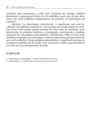90 / JOÃO DE FERNANDES TEIXEIRA


unidades que constituem a rede. Esta mudança de enfoque implica
abandonar o pressuposto básico da IA simbólica, qual seja, de que deve
haver um nível simbólico independente do hardware na abordagem da
cognição.
     Ademais, na abordagem conexionista, o significado não está lo-
calizado em símbolos específicos: este emerge do estado global do siste-
ma. Como este estado global emerge de uma rede de unidades mais
básicas que os próprios símbolos, o paradigma conexionista é também
chamado de “paradigma subsimbólico” (Smolensky, 1988). O nível sub-
simbólico superpõe-se ao biológico, embora esteja mais próximo deste do
que na IA simbólica. No paradigma subsimbólico, o significado emerge de
complexos padrões de atividade sem, entretanto, residir especificamente
em cada um dos componentes da rede.


O QUE LER

1 − McClelland e Rumelhart . Parallel Distributed Processing.
2 − Smolensky, P . On the Proper Treatment of Connectionism.
 
