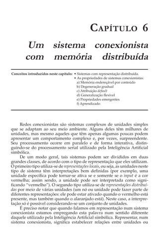 C APÍTULO 6
         Um sistema conexionista
        com memória distribuída
Conceitos introduzidos neste capítulo: • Sistemas com representação distribuída.
                                       • As propriedades de sistemas conexionistas:
                                         a) Memória endereçável por conteúdo
                                         b) Degeneração gradual
                                         c) Atribuição default
                                         d) Generalização flexível
                                         e) Propriedades emergentes
                                         f) Aprendizado




     Redes conexionistas são sistemas complexos de unidades simples
que se adaptam ao seu meio ambiente. Alguns deles têm milhares de
unidades, mas mesmo aqueles que têm apenas algumas poucas podem
apresentar um comportamento complexo e, por vezes, surpreendente.
Seu processamento ocorre em paralelo e de forma interativa, distin-
guindo-se do processamento serial utilizado pela Inteligência Artificial
simbólica.
     De um modo geral, tais sistemas podem ser divididos em duas
grandes classes, de acordo com o tipo de representação que eles utilizam.
O primeiro tipo utiliza-se de representações locais, ou seja, as unidades neste
tipo de sistema têm interpretações bem definidas (por exemplo, uma
unidade específica pode tornar-se ativa se e somente se o input é a cor
vermelha; assim sendo, a unidade pode ser interpretada como signi-
ficando “vermelho”). O segundo tipo utiliza-se de representações distribuí-
das por meio de várias unidades (um nó ou unidade pode fazer parte de
diferentes representações: ele pode estar ativado quando o vermelho está
presente, mas também quando o alaranjado está). Neste caso, a interpre-
tação só é possível considerando-se um conjunto de unidades.
     É preciso notar que quando falamos em representação num sistema
conexionista estamos empregando esta palavra num sentido diferente
daquele utilizado pela Inteligência Artificial simbólica. Representar, num
sistema conexionista, significa estabelecer relações entre unidades ou
 