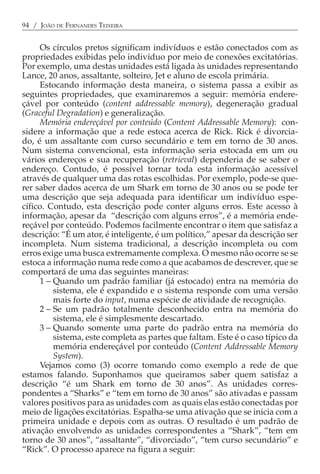 94 / JOÃO DE FERNANDES TEIXEIRA


     Os círculos pretos significam indivíduos e estão conectados com as
propriedades exibidas pelo indivíduo por meio de conexões excitatórias.
Por exemplo, uma destas unidades está ligada às unidades representando
Lance, 20 anos, assaltante, solteiro, Jet e aluno de escola primária.
     Estocando informação desta maneira, o sistema passa a exibir as
seguintes propriedades, que examinaremos a seguir: memória endere-
çável por conteúdo (content addressable memory), degeneração gradual
(Graceful Degradation) e generalização.
     Memória endereçável por conteúdo (Content Addressable Memory): con-
sidere a informação que a rede estoca acerca de Rick. Rick é divorcia-
do, é um assaltante com curso secundário e tem em torno de 30 anos.
Num sistema convencional, esta informação seria estocada em um ou
vários endereços e sua recuperação (retrieval) dependeria de se saber o
endereço. Contudo, é possível tornar toda esta informação acessível
através de qualquer uma das rotas escolhidas. Por exemplo, pode-se que-
rer saber dados acerca de um Shark em torno de 30 anos ou se pode ter
uma descrição que seja adequada para identificar um indivíduo espe-
cífico. Contudo, esta descrição pode conter alguns erros. Este acesso à
informação, apesar da “descrição com alguns erros”, é a memória ende-
reçável por conteúdo. Podemos facilmente encontrar o item que satisfaz a
descrição: “É um ator, é inteligente, é um político,” apesar da descrição ser
incompleta. Num sistema tradicional, a descrição incompleta ou com
erros exige uma busca extremamente complexa. O mesmo não ocorre se se
estoca a informação numa rede como a que acabamos de descrever, que se
comportará de uma das seguintes maneiras:
     1 − Quando um padrão familiar (já estocado) entra na memória do
         sistema, ele é expandido e o sistema responde com uma versão
         mais forte do input, numa espécie de atividade de recognição.
     2 − Se um padrão totalmente desconhecido entra na memória do
         sistema, ele é simplesmente descartado.
     3 − Quando somente uma parte do padrão entra na memória do
         sistema, este completa as partes que faltam. Este é o caso típico da
         memória endereçável por conteúdo (Content Addressable Memory
         System).
     Vejamos como (3) ocorre tomando como exemplo a rede de que
estamos falando. Suponhamos que queiramos saber quem satisfaz a
descrição “é um Shark em torno de 30 anos”. As unidades corres-
pondentes a “Sharks” e “tem em torno de 30 anos” são ativadas e passam
valores positivos para as unidades com as quais elas estão conectadas por
meio de ligações excitatórias. Espalha-se uma ativação que se inicia com a
primeira unidade e depois com as outras. O resultado é um padrão de
ativação envolvendo as unidades correspondentes a “Shark”, “tem em
torno de 30 anos”, “assaltante”, “divorciado”, “tem curso secundário” e
“Rick”. O processo aparece na figura a seguir:
 