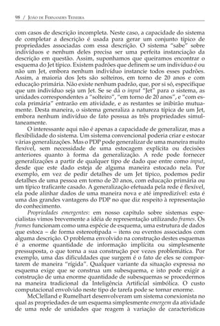 98 / JOÃO DE FERNANDES TEIXEIRA


com casos de descrição incompleta. Neste caso, a capacidade do sistema
de completar a descrição é usada para gerar um conjunto típico de
propriedades associadas com essa descrição. O sistema “sabe” sobre
indivíduos e nenhum deles precisa ser uma perfeita instanciação da
descrição em questão. Assim, suponhamos que queiramos encontrar o
esquema do Jet típico. Existem padrões que definem se um indivíduo é ou
não um Jet, embora nenhum indivíduo instancie todos esses padrões.
Assim, a maioria dos Jets são solteiros, em torno de 20 anos e com
educação primária. Não existe nenhum padrão, que, por si só, especifique
que um indivíduo seja um Jet. Se se dá o input “Jet” para o sistema, as
unidades correspondentes a “solteiro”, “em torno de 20 anos”, e “com es-
cola primária” entrarão em atividade, e as restantes se inibirão mutua-
mente. Desta maneira, o sistema generaliza a natureza típica de um Jet,
embora nenhum indivíduo de fato possua as três propriedades simul-
taneamente.
      O interessante aqui não é apenas a capacidade de generalizar, mas a
flexibilidade do sistema. Um sistema convencional poderia criar e estocar
várias generalizações. Mas o PDP pode generalizar de uma maneira muito
flexível, sem necessidade de uma estocagem explícita ou decisões
anteriores quanto à forma da generalização. A rede pode fornecer
generalizações a partir de qualquer tipo de dado que entre como input,
desde que este dado esteja de alguma maneira estocado nela. Por
exemplo, em vez de pedir detalhes de um Jet típico, podemos pedir
detalhes de uma pessoa em torno de 20 anos, com educação primária ou
um típico traficante casado. A generalização efetuada pela rede é flexível,
ela pode alinhar dados de uma maneira nova e até impredizível: esta é
uma das grandes vantagens do PDP no que diz respeito à representação
do conhecimento.
      Propriedades emergentes: em nosso capítulo sobre sistemas espe-
cialistas vimos brevemente a idéia de representação utilizando frames. Os
frames funcionam como uma espécie de esquema, uma estrutura de dados
que estoca − de forma estereotipada − itens ou eventos associados com
alguma descrição. O problema envolvido na construção destes esquemas
é a enorme quantidade de informação implícita ou simplesmente
pressuposta, o que torna a sua construção por vezes problemática. Por
exemplo, uma das dificuldades que surgem é o fato de eles se compor-
tarem de maneira “rígida”. Qualquer variante da situação expressa no
esquema exige que se construa um subesquema, e isto pode exigir a
construção de uma enorme quantidade de subesquemas se procedermos
na maneira tradicional da Inteligência Artificial simbólica. O custo
computacional envolvido neste tipo de tarefa pode se tornar enorme.
      McClelland e Rumelhart desenvolveram um sistema conexionista no
qual as propriedades de um esquema simplesmente emergem da atividade
de uma rede de unidades que reagem à variação de características
 