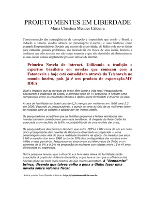 PROJETO MENTES EM LIBERDADE
                         Maria Christina Mendes Caldeira

Conscientização das conseqüências da corrupção e impunidade que assola o Brasil, e
indução a valores sólidos através de personagens (Líderes) e suas histórias como
exemplo.Empreendedores Sociais que através da criatividade, do lúdico e de novas idéias
para enfrentar grandes problemas, são incansáveis em busca de seus ideais, homens e
mulheres que não aceitam um não como resposta e que não desistirão até disseminarem
as suas idéias o mais amplamente possível através da internet.

   Primeira Novela de internet. Utilizando a tradição e
   expertise brasileira em novelas que começou com a
   Fotonovela e hoje está consolidada através da Telenovela no
   mundo inteiro, pois já é um produto de exportação.MY
   IDEA
Qual o impacto que as novelas do Brasil têm sobre a vida real? Pesquisadores
analisaram a expansão da Globo, a principal rede de TV brasileira, e fizeram uma
comparação entre os resultados obtidos e dados sobre fertilidade e divórcio no país.

A taxa de fertilidade no Brasil caiu de 6,3 crianças por mulheres em 1960 para 2,3
em 2000. Segundo os pesquisadores, a queda se deve ao fato de as mulheres terem
se mudado para as cidades e optado por ter menos bebês.

Os pesquisadores acreditam que as famílias pequenas e felizes retratadas nas
novelas também contribuíram para essa tendência. A chegada da Rede Globo foi
associada a um declínio de 0,6% na probabilidade de uma mulher dar à luz.

Os pesquisadores descobriram também que entre 1975 e 1984 cerca de um em cada
cinco protagonistas das novelas da Globo era divorciado ou separado — uma
porcentagem mais alta do que a realidade brasileira na época. De meados dos anos
1960 a meados dos anos 1980 cerca de 30% das protagonistas das novelas eram
infiéis a seus parceiros. Pesquisadores associaram as telenovelas da Globo a um
aumento de 0,1% a 0,2% na proporção de mulheres com idades entre 15 e 49 anos
divorciadas ou separadas.

Outra pesquisa revelou que o divórcio e a taxa mais baixa de fertilidade estão
associados à queda da violência doméstica, o que leva a crer que a influência das
novelas pode ser bem mais positiva do que muitos acreditam. A "Economist"
brinca, dizendo que talvez valha a pena a Globo fazer uma
novela sobre reforma fiscal.

Article printed from Opinião e Noticia: http://opiniaoenoticia.com.br
 
