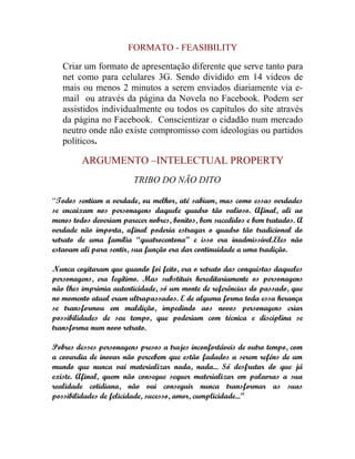 FORMATO - FEASIBILITY

   Criar um formato de apresentação diferente que serve tanto para
   net como para celulares 3G. Sendo dividido em 14 videos de
   mais ou menos 2 minutos a serem enviados diariamente via e-
   mail ou através da página da Novela no Facebook. Podem ser
   assistidos individualmente ou todos os capítulos do site através
   da página no Facebook. Conscientizar o cidadão num mercado
   neutro onde não existe compromisso com ideologias ou partidos
   políticos.

         ARGUMENTO –INTELECTUAL PROPERTY
                         TRIBO DO NÃO DITO

“Todos sentiam a verdade, ou melhor, até sabiam, mas como essas verdades
se encaixam nos personagens daquele quadro tão valioso. Afinal, ali ao
menos todos deveriam parecer nobres, bonitos, bem sucedidos e bem tratados. A
verdade não importa, afinal poderia estragar o quadro tão tradicional do
retrato de uma família “quatrocentona” e isso era inadmissível.Eles não
estavam ali para sentir, sua função era dar continuidade a uma tradição.

Nunca cogitaram que quando foi feito, era o retrato das conquistas daqueles
personagens, era legítimo. Mas substituir hereditariamente os personagens
não lhes imprimia autenticidade, só um monte de referências do passado, que
no momento atual eram ultrapassados. E de alguma forma toda essa herança
se transformou em maldição, impedindo aos novos personagens criar
possibilidades de seu tempo, que poderiam com técnica e disciplina se
transforma num novo retrato.

Pobres desses personagens presos a trajes inconfortáveis de outro tempo, com
a covardia de inovar não percebem que estão fadados a serem reféns de um
mundo que nunca vai materializar nada, nada... Só desfrutar do que já
existe. Afinal, quem não consegue sequer materializar em palavras a sua
realidade cotidiana, não vai conseguir nunca transformar as suas
possibilidades de felicidade, sucesso, amor, cumplicidade...”
 