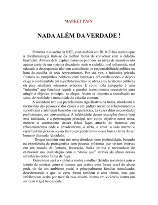 MARKET PAIN


         NADA ALÉM DA VERDADE !

       Primeira minissérie da NET, a ser exibida em 2010. É fato notório que
a teledramaturgia trata-se da melhor forma de conversar com o cidadão
brasileiro. Através dela explico como os políticos ao invés de monstros são
apenas parte de um sistema decadente onde o cidadão, mal informado, mal
educado e despreparado não tem consciência ou responsabilidade política na
hora da escolha de seus representantes. Por sua vez, a iniciativa privada
financia as campanhas políticas com interesses pré-estabelecidos e depois
exige a contrapartida em superfaturamentos de obras e/ou licitações públicas
ou para satisfazer interesses próprios. E como toda campanha é uma
“máquina” que funciona regada a grandes investimentos necessários para
atingir o objetivo principal: se eleger. Assim se desperta a reavaliação no
senso de realidade e moralidade do cidadão comum.
       A sociedade tem sua parcela muito significativa na trama, abordando a
escravidão das pessoas e dos casais a um padrão social de relacionamentos
superficiais e artificiais baseados em aparências, às vezes ditos necessidades
profissionais, por conveniência. A infelicidade desses exemplos ilustra bem
essa realidade, e a personagem principal tem como objetivo nesse tema,
mostrar o contraponto desses falsos laços através do interesse em
relacionamentos onde o envolvimento, o afeto, o amor, o lado interno e
espiritual das pessoas sejam fatores preponderantes nessa busca eterna do ser
humano chamada felicidade.
         Drogas também será um tema abordado com profundidade, baseado
na experiência da protagonista com pessoas próximas que viviam imersas
em um mundo de fantasia, frustração, baixa estima e necessidade de
extravasar sua insatisfação com o “status quo” através do abuso dessas
substâncias como forma de fuga.
       Outro tema será a violência contra a mulher (feridas invisíveis) com o
intuito de mostrar como o homem que pratica essa forma cruel de abuso
pode vir de um ambiente social e principalmente familiar tumultuado,
desestruturado e que de certa forma também é uma vítima, mas que
infelizmente acaba por traduzir essa revolta interna em violência contra um
ser mais frágil fisicamente.
 