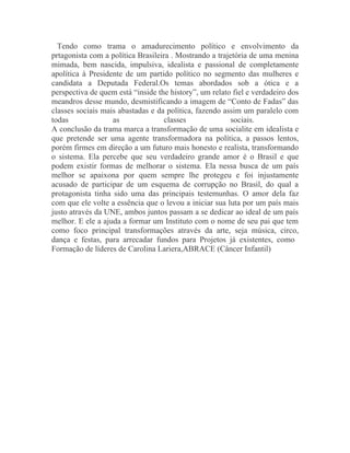 Tendo como trama o amadurecimento político e envolvimento da
prtagonista com a política Brasileira . Mostrando a trajetória de uma menina
mimada, bem nascida, impulsiva, idealista e passional de completamente
apolítica à Presidente de um partido político no segmento das mulheres e
candidata a Deputada Federal.Os temas abordados sob a ótica e a
perspectiva de quem está “inside the history”, um relato fiel e verdadeiro dos
meandros desse mundo, desmistificando a imagem de “Conto de Fadas” das
classes sociais mais abastadas e da política, fazendo assim um paralelo com
todas              as               classes              sociais.
A conclusão da trama marca a transformação de uma socialite em idealista e
que pretende ser uma agente transformadora na política, a passos lentos,
porém firmes em direção a um futuro mais honesto e realista, transformando
o sistema. Ela percebe que seu verdadeiro grande amor é o Brasil e que
podem existir formas de melhorar o sistema. Ela nessa busca de um país
melhor se apaixona por quem sempre lhe protegeu e foi injustamente
acusado de participar de um esquema de corrupção no Brasil, do qual a
protagonista tinha sido uma das principais testemunhas. O amor dela faz
com que ele volte a essência que o levou a iniciar sua luta por um país mais
justo através da UNE, ambos juntos passam a se dedicar ao ideal de um país
melhor. E ele a ajuda a formar um Instituto com o nome de seu pai que tem
como foco principal transformações através da arte, seja música, circo,
dança e festas, para arrecadar fundos para Projetos já existentes, como
Formação de líderes de Carolina Lariera,ABRACE (Câncer Infantil)
 