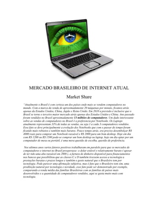 MERCADO BRASILEIRO DE INTERNET ATUAL
                                     Market Share
“Atualmente o Brasil é com certeza um dos países onde mais se vendem computadores no
mundo. Com a marca da venda de aproximadamente 20 máquinas por minuto, ficamos atrás
apenas da Estados Unidos, China, Japão e Reino Unido. Em 2010 a previsão é inclusive que o
Brasil se torne o terceiro maior mercado atrás apenas dos Estados Unidos e China. Ano passado
foram vendidos no Brasil aproximadamente 13 milhões de computadores. Um dado interessante
sobre as vendas de computadores no Brasil é a preferencia por Notebooks. Os Laptops
atualmente representam 33% de todas as vendas, ou seja 1 a cada 3 computadores vendidos.
Esse fato se deve principalmente a evolução dos Notebooks que com o passar do tempo foram
ficando mais robustos e também mais baratos. Pouco tempo atrás, era preciso desembolçar R$
4000 reais para comprar um Notebook razoável e R$ 2000 para um bom desktop. Hoje em dia
com R$ 1200 ou R$ 1500 pode-se comprar um bom desktop ou laptop, hoje em dia optar por um
computador de mesa ou portátil, é uma mera questão de escolha, questão de preferência.

 Nos ultimos anos varios fatores positivos trabalharam em paralelo para que os mercados de
computadores e internet no Brasil prosperasse: o dolar estável e relativamente barato ( apesar
de ter tido uma alta razoável em 2008 ), a fartura de dinheiro disponível para financiamentos
nos bancos que possibilitou que as classes C e D também tivessem acesso a tecnologia a
prestações baratas e prazos longos e também o gosto natural que o Brasileiro tem por
tecnologia. Pode parecer uma afirmação subjetiva, mas é fato que o Brasileiro tem sim, uma
predileção natural por tecnologia e novidade, esse fato pode ser demonstrado por exemplo,
comparando a renda média das famílias Brasileiras com as familias de países mais
desenvolvidos e a quantidade de computadores vendidos, aqui se gasta muito mais com
tecnologia.
 