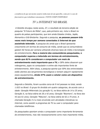 a tendência de que um mesmo usuário tenha mais de um aparelho, como já é o caso de
funcionários que trabalham remotamente. FONTE COMPUTERWORLD


                       TV x INTERNET NO BRASIL
A Deloitte divulgou nesta sexta, 27, o resultado da terceira edição da
pesquisa "O Futuro da Mídia", que, pela primeira vez, inclui o Brasil no
quadro de países participantes, que tem ainda Estados Unidos, Japão,
Alemanha e Grã-Bretanha. Segundo a pesquisa, as pessoas passam três
vezes mais tempo por semana conectados à Internet do que
assistindo televisão. A pesquisa diz ainda que o Brasil apresenta
crescimento em termos de consumo de mídia, sendo que os consumidores
gastam 82 horas por semana utilizando diversos tipos de mídia e tecnologias
de entretenimento. Para a maioria dos consumidores pesquisados, o
computador superou a televisão em termos de entretenimento,
sendo que 81% consideram o computador um meio de
entretenimento mais importante que a TV, e 58% deles disseram que
videogames, jogos no computador e online são importantes fonte de
entretenimento. Além disso, a pesquisa aponta que 50% dos entrevistados
estão atentos aos lançamentos tecnológicos e tentam adquirir rapidamente
esses equipamentos. Ainda 47% usam o celular como um dispositivo
de entretenimento.


Segundo a Deloitte, foram ouvidos cerca de 9 mil pessoas no total, sendo
1.022 no Brasil. O grupo foi dividido em quatro categorias, de acordo com a
idade: Geração Millennials (ou geração Y), na faixa etária de 14 a 25 anos;
Geração X, na faixa etária de 26 a 42 anos; Geração "Boomers", na faixa dos
43 aos 61 anos; Geração "Matures", na faixa etária de 62 a 75 anos. A
chamada Geração X é a mais envolvida com atividades interativas na
Internet, como assistir a programas de TV ou usar o computador para
chamadas telefônicas.


Os pesquisados apontam ainda o computador como importante ferramenta
de entretenimento, mas não necessariamente como mais importante mídia,
 