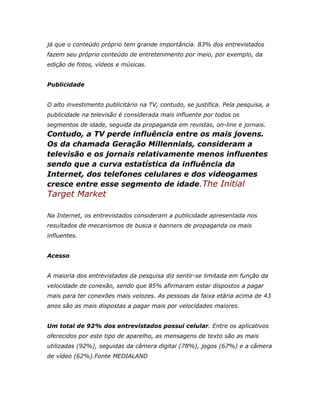 já que o conteúdo próprio tem grande importância. 83% dos entrevistados
fazem seu próprio conteúdo de entretenimento por meio, por exemplo, da
edição de fotos, vídeos e músicas.


Publicidade


O alto investimento publicitário na TV, contudo, se justifica. Pela pesquisa, a
publicidade na televisão é considerada mais influente por todos os
segmentos de idade, seguida da propaganda em revistas, on-line e jornais.
Contudo, a TV perde influência entre os mais jovens.
Os da chamada Geração Millennials, consideram a
televisão e os jornais relativamente menos influentes
sendo que a curva estatística da influência da
Internet, dos telefones celulares e dos videogames
cresce entre esse segmento de idade.The Initial
Target Market

Na Internet, os entrevistados consideram a publicidade apresentada nos
resultados de mecanismos de busca e banners de propaganda os mais
influentes.


Acesso


A maioria dos entrevistados da pesquisa diz sentir-se limitada em função da
velocidade de conexão, sendo que 85% afirmaram estar dispostos a pagar
mais para ter conexões mais velozes. As pessoas da faixa etária acima de 43
anos são as mais dispostas a pagar mais por velocidades maiores.


Um total de 92% dos entrevistados possui celular. Entre os aplicativos
oferecidos por este tipo de aparelho, as mensagens de texto são as mais
utilizadas (92%), seguidas da câmera digital (78%), jogos (67%) e a câmera
de vídeo (62%).Fonte MEDIALAND
 