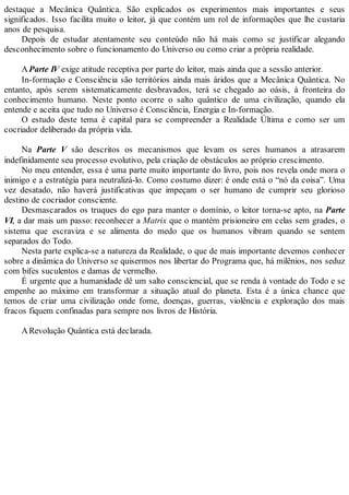destaque a Mecânica Quântica. São explicados os experimentos mais importantes e seus
significados. Isso facilita muito o leitor, já que contém um rol de informações que lhe custaria
anos de pesquisa.
Depois de estudar atentamente seu conteúdo não há mais como se justificar alegando
desconhecimento sobre o funcionamento do Universo ou como criar a própria realidade.
AParte IV exige atitude receptiva por parte do leitor, mais ainda que a sessão anterior.
In-formação e Consciência são territórios ainda mais áridos que a Mecânica Quântica. No
entanto, após serem sistematicamente desbravados, terá se chegado ao oásis, à fronteira do
conhecimento humano. Neste ponto ocorre o salto quântico de uma civilização, quando ela
entende e aceita que tudo no Universo é Consciência, Energia e In-formação.
O estudo deste tema é capital para se compreender a Realidade Última e como ser um
cocriador deliberado da própria vida.
Na Parte V são descritos os mecanismos que levam os seres humanos a atrasarem
indefinidamente seu processo evolutivo, pela criação de obstáculos ao próprio crescimento.
No meu entender, essa é uma parte muito importante do livro, pois nos revela onde mora o
inimigo e a estratégia para neutralizá-lo. Como costumo dizer: é onde está o “nó da coisa”. Uma
vez desatado, não haverá justificativas que impeçam o ser humano de cumprir seu glorioso
destino de cocriador consciente.
Desmascarados os truques do ego para manter o domínio, o leitor torna-se apto, na Parte
VI, a dar mais um passo: reconhecer a Matrix que o mantém prisioneiro em celas sem grades, o
sistema que escraviza e se alimenta do medo que os humanos vibram quando se sentem
separados do Todo.
Nesta parte explica-se a natureza da Realidade, o que de mais importante devemos conhecer
sobre a dinâmica do Universo se quisermos nos libertar do Programa que, há milênios, nos seduz
com bifes suculentos e damas de vermelho.
É urgente que a humanidade dê um salto consciencial, que se renda à vontade do Todo e se
empenhe ao máximo em transformar a situação atual do planeta. Esta é a única chance que
temos de criar uma civilização onde fome, doenças, guerras, violência e exploração dos mais
fracos fiquem confinadas para sempre nos livros de História.
ARevolução Quântica está declarada.
 