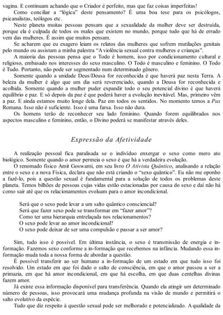 vagina. E continuam achando que o Criador é perfeito, mas que faz coisas imperfeitas!
Como conciliar a “lógica” deste pensamento? É uma boa tese para os psicólogos,
psicanalistas, teólogos etc.
Neste planeta muitas pessoas pensam que a sexualidade da mulher deve ser destruída,
porque ela é culpada de todos os males que existem no mundo, porque tudo que há de errado
vem das mulheres. É assim que muitos pensam.
Se acharem que eu exagero leiam os relatos das mulheres que sofrem mutilações genitais
pelo mundo ou assistam a minha palestra “Aviolência sexual contra mulheres e crianças”.
A maioria das pessoas pensa que o Todo é homem, isso por condicionamento cultural e
religioso, embasado nos interesses do sexo masculino. O Todo é masculino e feminino. O Todo
é Tudo. Portanto, não pode ser segmentado num determinado gênero.
Somente quando a unidade Deus/Deusa for reconhecida é que haverá paz nesta Terra. A
beleza da mulher é algo que um dia será reverenciado, quando a Deusa for reconhecida e
acolhida. Somente quando a mulher puder expandir todo o seu potencial divino é que haverá
equilíbrio e paz. E só depois da paz é que poderá haver a evolução inevitável. Mas, primeiro vêm
a paz. E ainda estamos muito longe dela. Paz em todos os sentidos. No momento temos a Pax
Romana. Isso não é suficiente. Isso é uma farsa. Isso não dura.
Os homens terão de reconhecer seu lado feminino. Quando forem equilibrados nos
aspectos masculino e feminino, então, o Divino poderá se manifestar através deles.
Expressão da Afetividade
A realização pessoal fica paralisada se o indivíduo enxergar o sexo como mero ato
biológico. Somente quando o amor permeia o sexo é que há a verdadeira evolução.
O renomado físico Amit Goswami, em seu livro O Ativista Quântico, analisando a relação
entre o sexo e a nova Física, declara que não está criando o “sexo quântico”. Eu não me oponho
a fazê-lo, pois a questão sexual é fundamental para a solução de todos os problemas deste
planeta. Temos bilhões de pessoas cujas vidas estão estacionadas por causa do sexo e daí não há
como sair até que os relacionamentos evoluam para o amor incondicional.
Será que o sexo pode levar a um salto quântico consciencial?
Será que fazer sexo pode se transformar em “fazer amor”?
Como ter uma hierarquia entrelaçada nos relacionamentos?
O sexo pode levar ao amor incondicional?
O sexo pode deixar de ser uma compulsão e passar a ser amor?
Sim, tudo isso é possível. Em última instância, o sexo é transmissão de energia e in-
formação. Fazemos sexo conforme a in-formação que recebemos na infância. Mudando essa in-
formação muda toda a nossa forma de abordar a questão.
É possível transferir ao ser humano a in-formação de um estado em que tudo isso foi
resolvido. Um estado em que foi dado o salto de consciência, em que o amor passou a ser a
primazia, em que há amor incondicional, em que há escolha, em que duas centelhas divinas
fazem amor.
Já existe essa informação disponível para transferência. Quando ela atingir um determinado
número de pessoas, isso provocará uma mudança profunda na visão de mundo e permitirá o
salto evolutivo da espécie.
Tudo que diz respeito à questão sexual pode ser melhorado e potencializado. A qualidade da
 