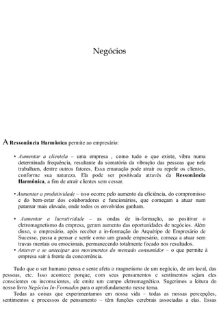 Negócios
ARessonância Harmônica permite ao empresário:
• Aumentar a clientela – uma empresa , como tudo o que existe, vibra numa
determinada frequência, resultante da somatória da vibração das pessoas que nela
trabalham, dentre outros fatores. Essa emanação pode atrair ou repelir os clientes,
conforme sua natureza. Ela pode ser positivada através da Ressonância
Harmônica, a fim de atrair clientes sem cessar.
• Aumentar a produtividade – isso ocorre pelo aumento da eficiência, do compromisso
e do bem-estar dos colaboradores e funcionários, que começam a atuar num
patamar mais elevado, onde todos os envolvidos ganham.
• Aumentar a lucratividade – as ondas de in-formação, ao positivar o
eletromagnetismo da empresa, geram aumento das oportunidades de negócios. Além
disso, o empresário, após receber a in-formação do Arquétipo de Empresário de
Sucesso, passa a pensar e sentir como um grande empresário, começa a atuar sem
travas mentais ou emocionais, permanecendo totalmente focado nos resultados.
• Antever e se antecipar aos movimentos do mercado consumidor – o que permite à
empresa sair à frente da concorrência.
Tudo que o ser humano pensa e sente afeta o magnetismo de um negócio, de um local, das
pessoas, etc. Isso acontece porque, com seus pensamentos e sentimentos sejam eles
conscientes ou inconscientes, ele emite um campo eletromagnético. Sugerimos a leitura do
nosso livro Negócios In-Formados para o aprofundamento nesse tema.
Todas as coisas que experimentamos em nossa vida – todas as nossas percepções,
sentimentos e processos de pensamento – têm funções cerebrais associadas a elas. Essas
 
