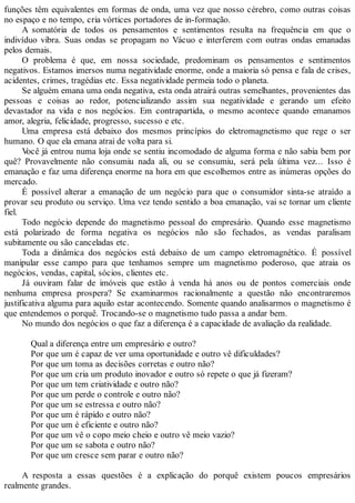 funções têm equivalentes em formas de onda, uma vez que nosso cérebro, como outras coisas
no espaço e no tempo, cria vórtices portadores de in-formação.
A somatória de todos os pensamentos e sentimentos resulta na frequência em que o
indivíduo vibra. Suas ondas se propagam no Vácuo e interferem com outras ondas emanadas
pelos demais.
O problema é que, em nossa sociedade, predominam os pensamentos e sentimentos
negativos. Estamos imersos numa negatividade enorme, onde a maioria só pensa e fala de crises,
acidentes, crimes, tragédias etc. Essa negatividade permeia todo o planeta.
Se alguém emana uma onda negativa, esta onda atrairá outras semelhantes, provenientes das
pessoas e coisas ao redor, potencializando assim sua negatividade e gerando um efeito
devastador na vida e nos negócios. Em contrapartida, o mesmo acontece quando emanamos
amor, alegria, felicidade, progresso, sucesso e etc.
Uma empresa está debaixo dos mesmos princípios do eletromagnetismo que rege o ser
humano. O que ela emana atrai de volta para si.
Você já entrou numa loja onde se sentiu incomodado de alguma forma e não sabia bem por
quê? Provavelmente não consumiu nada ali, ou se consumiu, será pela última vez... Isso é
emanação e faz uma diferença enorme na hora em que escolhemos entre as inúmeras opções do
mercado.
É possível alterar a emanação de um negócio para que o consumidor sinta-se atraído a
provar seu produto ou serviço. Uma vez tendo sentido a boa emanação, vai se tornar um cliente
fiel.
Todo negócio depende do magnetismo pessoal do empresário. Quando esse magnetismo
está polarizado de forma negativa os negócios não são fechados, as vendas paralisam
subitamente ou são canceladas etc.
Toda a dinâmica dos negócios está debaixo de um campo eletromagnético. É possível
manipular esse campo para que tenhamos sempre um magnetismo poderoso, que atraia os
negócios, vendas, capital, sócios, clientes etc.
Já ouviram falar de imóveis que estão à venda há anos ou de pontos comerciais onde
nenhuma empresa prospera? Se examinarmos racionalmente a questão não encontraremos
justificativa alguma para aquilo estar acontecendo. Somente quando analisarmos o magnetismo é
que entendemos o porquê. Trocando-se o magnetismo tudo passa a andar bem.
No mundo dos negócios o que faz a diferença é a capacidade de avaliação da realidade.
Qual a diferença entre um empresário e outro?
Por que um é capaz de ver uma oportunidade e outro vê dificuldades?
Por que um toma as decisões corretas e outro não?
Por que um cria um produto inovador e outro só repete o que já fizeram?
Por que um tem criatividade e outro não?
Por que um perde o controle e outro não?
Por que um se estressa e outro não?
Por que um é rápido e outro não?
Por que um é eficiente e outro não?
Por que um vê o copo meio cheio e outro vê meio vazio?
Por que um se sabota e outro não?
Por que um cresce sem parar e outro não?
A resposta a essas questões é a explicação do porquê existem poucos empresários
realmente grandes.
 