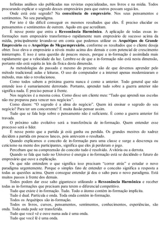 Infinitas análises são publicadas nas revistas especializadas, nos livros e na mídia. Todos
procurando explicar o segredo desses empresários para que outros possam segui-los.
Onde está este segredo? Na consciência do empresário. Nos seus pensamentos e
sentimentos. No seu paradigma.
Por isto é tão difícil conseguir os mesmos resultados que eles. É preciso elucidar os
pensamentos e sentimentos de outrem. Aquilo em que acreditam.
É nesse ponto que entra a Ressonância Harmônica. A aplicação de todas essas in-
formações num empresário transforma-o rapidamente num empresário de sucesso acima da
média, principalmente levando-se em conta que podemos utilizar os Arquétipos do Grande
Empresário ou o Arquétipo do Megaempresário, conforme os resultados que o cliente deseja
obter. Isso eleva o empresário a níveis muito acima dos demais e com potencial de crescimento
ininterrupto. E isso é uma questão de poucos meses, porque a in-formação é assimilada mais
rapidamente que a velocidade da luz. Lembre-se de que a in-formação não está nesta dimensão,
portanto não está sujeita às leis da física desta dimensão.
As metodologias do passado e mesmo do presente são de que devemos aprender pelo
método tradicional: aulas e leituras. O uso do computador e a internet apenas modernizaram o
método, mas não o revolucionou.
Como todos sabem a próxima guerra nunca é como a anterior. Todo general que não
entende isso é sumariamente derrotado. Portanto, aprender tudo sobre a guerra anterior não
significa nada. É preciso pensar à frente.
Nos negócios é a mesma coisa. Como disse um cliente meu: “Tudo que aprendi nas escolas
não me preparou para vencer nos negócios”.
Como dizem: “O segredo é a alma do negócio”. Quem irá ensinar o segredo do seu
negócio? Para ter um concorrente? É muita ilusão pensar assim.
Tudo que se fala hoje sobre o pensamento não é suficiente. É como a guerra anterior foi
travada.
O próximo salto evolutivo será a transferência de in-formação. Quem entender esse
processo será o líder.
É nesse ponto que a partida já está ganha ou perdida. Os grandes mestres do xadrez
decidem a partida em poucos lances, pois anteveem o resultado.
Quando explicamos o conceito de in-formação para uma classe e surge a descrença ou
ceticismo na mente dos participantes, significa que eles já perderam o jogo.
Percebam que na compreensão do conceito tudo é resolvido. Avitória ou a derrota.
Quando se fala que tudo no Universo é energia e in-formação está se decidindo o futuro do
empresário que ouve a explicação.
Os que não entendem o que significa isso precisam “correr atrás” e estudar o novo
paradigma urgentemente. Porque o simples fato de entender o conceito significa a resposta a
todas as questões acima. Quem consegue entender já deu o salto para o novo paradigma. Está
muitos passos à frente dos demais.
Todos podem dar esse salto gigantesco utilizando a Ressonância Harmônica e receber
todas as in-formações que precisam para terem o diferencial competitivo.
Tudo que existe é in-formação. Tudo. Todo o átomo contém in-formação implícita.
Tudo é dual. Partícula e onda. Toda onda contém in-formação.
Todos os Arquétipos são in-formação.
Todos os livros, cursos, pensamentos, sentimentos, conhecimentos, experiências, são
onda. Toda onda pode ser transferida.
Tudo que você vê e ouve numa aula é uma onda.
Tudo que você lê é uma onda.
 