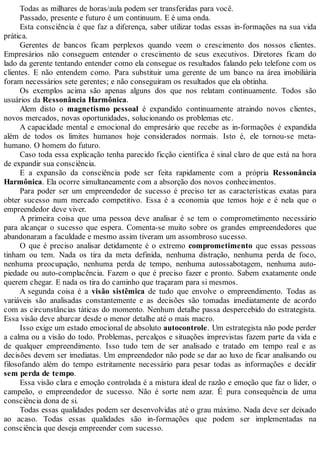 Todas as milhares de horas/aula podem ser transferidas para você.
Passado, presente e futuro é um continuum. E é uma onda.
Esta consciência é que faz a diferença, saber utilizar todas essas in-formações na sua vida
prática.
Gerentes de bancos ficam perplexos quando veem o crescimento dos nossos clientes.
Empresários não conseguem entender o crescimento de seus executivos. Diretores ficam do
lado da gerente tentando entender como ela consegue os resultados falando pelo telefone com os
clientes. E não entendem como. Para substituir uma gerente de um banco na área imobiliária
foram necessários sete gerentes; e não conseguiram os resultados que ela obtinha.
Os exemplos acima são apenas alguns dos que nos relatam continuamente. Todos são
usuários da Ressonância Harmônica.
Alem disto o magnetismo pessoal é expandido continuamente atraindo novos clientes,
novos mercados, novas oportunidades, solucionando os problemas etc.
A capacidade mental e emocional do empresário que recebe as in-formações é expandida
além de todos os limites humanos hoje considerados normais. Isto é, ele tornou-se meta-
humano. O homem do futuro.
Caso toda essa explicação tenha parecido ficção científica é sinal claro de que está na hora
de expandir sua consciência.
E a expansão da consciência pode ser feita rapidamente com a própria Ressonância
Harmônica. Ela ocorre simultaneamente com a absorção dos novos conhecimentos.
Para poder ser um empreendedor de sucesso é preciso ter as características exatas para
obter sucesso num mercado competitivo. Essa é a economia que temos hoje e é nela que o
empreendedor deve viver.
A primeira coisa que uma pessoa deve analisar é se tem o comprometimento necessário
para alcançar o sucesso que espera. Comenta-se muito sobre os grandes empreendedores que
abandonaram a faculdade e mesmo assim tiveram um assombroso sucesso.
O que é preciso analisar detidamente é o extremo comprometimento que essas pessoas
tinham ou tem. Nada os tira da meta definida, nenhuma distração, nenhuma perda de foco,
nenhuma preocupação, nenhuma perda de tempo, nenhuma autossabotagem, nenhuma auto-
piedade ou auto-complacência. Fazem o que é preciso fazer e pronto. Sabem exatamente onde
querem chegar. E nada os tira do caminho que traçaram para si mesmos.
A segunda coisa é a visão sistêmica de tudo que envolve o empreendimento. Todas as
variáveis são analisadas constantemente e as decisões são tomadas imediatamente de acordo
com as circunstâncias táticas do momento. Nenhum detalhe passa despercebido do estrategista.
Essa visão deve abarcar desde o menor detalhe até o mais macro.
Isso exige um estado emocional de absoluto autocontrole. Um estrategista não pode perder
a calma ou a visão do todo. Problemas, percalços e situações imprevistas fazem parte da vida e
de qualquer empreendimento. Isso tudo tem de ser analisado e tratado em tempo real e as
decisões devem ser imediatas. Um empreendedor não pode se dar ao luxo de ficar analisando ou
filosofando além do tempo estritamente necessário para pesar todas as informações e decidir
sem perda de tempo.
Essa visão clara e emoção controlada é a mistura ideal de razão e emoção que faz o líder, o
campeão, o empreendedor de sucesso. Não é sorte nem azar. É pura consequência de uma
consciência dona de si.
Todas essas qualidades podem ser desenvolvidas até o grau máximo. Nada deve ser deixado
ao acaso. Todas essas qualidades são in-formações que podem ser implementadas na
consciência que deseja empreender com sucesso.
 