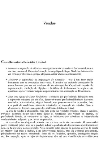 Vendas
Com a Ressonância Harmônica é possível:
• Aumentar a captação de clientes – o magnetismo do vendedor é fundamental para o
sucesso comercial. Com a in-formação do Arquétipo de Super Vendedor, há um salto
em termos profissionais, porque ele passa a atrair clientes continuamente.
• Melhorar a capacidade de negociação do vendedor – este é um fator muito
importante para se concretizar uma venda. É preciso ser profundo conhecedor da
mente humana para ser um vendedor de alto desempenho. Capacidade superior de
argumentação, resolução de objeções e facilidade de fechamento do negócio são
qualidades que o vendedor adquire ou potencializa com a utilização da Ressonância.
• Criar uma equipe de Super Vendedores – composta por profissionais delineados para
a superação crescente dos desafios, desenvolvimento profissional ilimitado, foco nos
resultados, automotivados, alegres, batendo seus próprios recordes de vendas. Este
é o perfil de vendedores altamente valorizados no mercado de trabalho. Com a
Ressonância, formar essa equipe de excelência é totalmente viável.
A área de vendas é abrangente, pois tudo pode ser vendido: produtos, ideias e serviços.
Portanto, podemos incluir neste ramo desde os vendedores que visitam os clientes, os
profissionais liberais, os vendedores de lojas, os indivíduos que trabalham na informalidade
vendendo bolos, salgados, p.ex. até os empresários.
A venda deve ser dirigida de acordo com a classe social do consumidor. O consumidor
pobre continuará pobre, mas se o produto induzir a produção de determinado neurotransmissor
nele, ele ficará feliz e com o produto. Nesta situação estão aqueles do primeiro degrau da escala
de Maslow (ver mais a frente), a da sobrevivência pessoal, mas ele continua consumindo,
principalmente por razões emocionais. Estes são os favelados, operários, empregados braçais
etc. Por exemplo: agora as lojas de departamento têm até uma classificação de crédito para
 