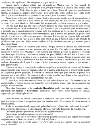 “autônomo não legalizado”! Eles compram, é o que interessa.
Depois temos a classe média, que na escala de Maslow está na fase sexual, da
sobrevivência da espécie. Esses compram mais, porque o estímulo é sexual e todo mundo sabe
como isso é forte. Mais forte do que a libido, só a fome. Estes são gerentes, profissionais
liberais, comerciantes, médios empresários, mensalistas etc. Estes também não sairão desta
classe, pois teriam de resolver a questão sexual para alçarem à próxima classe.
Agora temos o terceiro nível, o poder. Aqui se encontram aqueles que já transcenderam a
questão sexual. O sexo não é mais a razão de viver dessas pessoas. Nessa classe estão os ricos,
os muito ricos, os milionários e bilionários. Estes consumirão produtos altamente segmentados.
Isto não quer dizer que não se possa vender produto de uma classe para outra. Nas favelas
nós encontramos até carros caríssimos. O que demonstra que o importante para o consumidor é
a sensação que o neurotransmissor provoca nele. Ele continua na favela, mas ter aquele carro
induz a produção de determinado neurotransmissor, que é normal nas pessoas de poder. Essa
emoção e sentimento vendem o carro para o favelado. É claro que as pessoas dirão que estão
lutando para “subir na vida” e isso é mais uma prova de que é possível vender um produto da
próxima classe para eles. Vejam como vendem as lojas de departamentos que vendem para a
classe mais baixa.
Praticamente tudo se relaciona com vendas porque sempre estaremos nos relacionando
com alguém e vendendo o nosso produto seja ele qual for. Em todas estas situações o uso
adequado e correto dos Arquétipos é de extrema importância, porque ele produz o resultado
emocional que desejamos, entre outras coisas. As possibilidades são infinitas e é necessário
analisar com critério e cuidado o que se pretende naquela ocasião. Nunca é demais dizer que
cada caso é um caso. Generalizar o uso dos Arquétipos é correr o mesmo risco que não usar
nenhum. Tudo depende de qual é o nosso objetivo, com quem vamos negociar, o que vender e
para quem vender.
Em todas as áreas e situações de vendas os Arquétipos aumentarão as vendas, até de forma
impressionante, mas é preciso primeiro saber se o usuário está disposto a crescer tanto quanto
os Arquétipos podem propiciar. É comum o vendedor dizer que quer crescer e quando isso
acontece entrar em pânico. As pessoas tendem a não acreditar na eficiência dos Arquétipos e
quando vêm os resultados estão despreparadas para eles.
O controle da mente dos consumidores está nas mãos de quem usa o Arquétipo correto na
comunicação. É preciso apenas ser coerente com o Arquétipo usado, pois incorporaremos sua
energia, inevitavelmente.
Além dos Arquétipos, a Ressonância Harmônica pode transferir ao vendedor todo o
conhecimento técnico e habilidades necessários neste ramo, como técnica de vendas,
negociação, psicologia aplicada etc.
Ouço de todos os clientes vendedores e corretores, que seus chefes, coordenadores ou
gerentes os pressionam o tempo todo para que vendam mais. Os gerentes de banco contam a
mesma estória.
Soube de uma coordenadora que anda pela sala dizendo: “Quem não vender será demitido!”.
Isso acontece o tempo todo. E são empresas lideres de mercado. Empresas de grande porte.
Onde será que eles aprenderam a chefiar uma equipe de vendas?
Esses são os métodos modernos de gerenciamento?
Quando se sabe disso é que fica cada vez mais patente a distância que separa o paradigma
antigo do novo. AFísica de Newton e a Mecânica Quântica.
Vocês sabem que o Efeito Zenão (ver Parte III) mostra que quanto mais se pressiona
menos se vende?
 