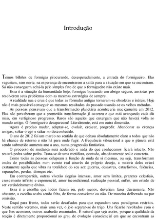 Introdução
Temos bilhões de formigas procurando, desesperadamente, a entrada do formigueiro. Elas
vagueiam, sem norte, na esperança de encontrarem a saída para a situação em que se encontram.
Só não conseguem achá-la pelo simples fato de que o formigueiro não existe mais.
Essa é a situação da humanidade hoje, formigas buscando um abrigo seguro, ansiosas por
resolverem seus problemas com as mesmas estratégias de sempre.
A realidade nua e crua é que todas as fórmulas antigas tornaram-se obsoletas e inúteis. Hoje
não é mais possível conseguir os mesmos resultados do passado usando-se os velhos métodos.
As pessoas pensavam que a transformação planetária aconteceria maciçamente em 2012.
Elas não perceberam que a prometida transformação já ocorreu e que está avançando cada dia
mais, em vertiginoso progresso. Raros são aqueles que enxergam que não haverá volta ao
mundo antigo. O formigueiro desapareceu! Literalmente, está em outra dimensão.
Agora é preciso mudar, adaptar-se, evoluir, crescer, progredir. Abandonar as crenças
antigas, soltar o ego e saltar no desconhecido.
O ano de 2012 foi um marco no sentido de que deixou absolutamente claro a todos que não
há chance de retorno e não há para onde fugir. A frequência vibracional a que o planeta está
sendo submetido aumenta ano a ano, numa progressão fantástica.
O processo de mudança será acelerado e nada do que conhecemos ficará intacto. Não
restará pedra sobre pedra. Trata-se de uma metáfora, contudo, absolutamente real e concreta.
Como todas as pessoas colapsam a função de onda de si mesmas, ou seja, transformam
ondas de possibilidades num evento real através do próprio desejo, a maioria delas criará
exatamente aquilo que vibra na totalidade do seu ser: guerras, desastres, cataclismos, falências,
separações, perdas, doenças etc.
Em contrapartida, outras viverão alegrias imensas, amor sem limites, prazeres celestiais,
crescimento infinito e exponencial, amor incondicional, realização pessoal, enfim, um estado de
ser verdadeiramente divino.
Essa é a escolha que todos fazem ou, pelo menos, deveriam fazer diariamente. Não
obstante, a escolha acaba sendo feita, de forma consciente ou não. De maneira deliberada ou por
omissão.
Daqui para frente, todos serão desafiados para que expandam seus paradigmas restritos.
Neste sentido veremos, mais uma vez, o joio separar-se do trigo. Uns ficarão revoltados com o
que lhes acontece, outros acabarão encantados. É natural que seja assim, porque a qualidade da
reação é diretamente proporcional ao grau de evolução consciencial em que se encontram as
 