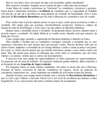 Que se você põe o foco sem parar em algo com ansiedade, aquilo é paralisado?
Que é preciso visualizar, imaginar ou ter certeza de algo e soltar para que aconteça?
A pior tática de vendas é pressionar ou “chicotear” os vendedores, corretores e gerentes.
Neste ponto é importante aumentar a resiliência do vendedor, que é a capacidade de trabalhar
sob pressão, já que ela é inevitável no atual patamar de evolução da humanidade. Esta é outra
aplicação da Ressonância Harmônica que faz toda a diferença no competitivo setor de vendas.
Para vender mais é preciso apenas pensar no que se quer; sentir que já aconteceu e soltar o
resultado. Dar tempo para que aconteça. Inevitavelmente acontecerá. Chama-se colapso da
função de onda de Schrödinger, o físico que é um dos pilares da Mecânica Quântica.
Quanto maior a ansiedade menor o resultado. Na proporção direta e inversa. Quanto maior a
pressão menor o resultado. Na Idade Média já se vendia assim. Quando será que sairemos da
Idade das Trevas?
Como sempre digo: entender o significado da Mecânica Quântica é dinheiro no bolso.
Meu trabalho é facilitar que os vendedores consigam controlar a ansiedade que os seus
superiores colocaram em suas mentes para que possam vender. Preciso desfazer tudo que os
chefes fazem; implantar a serenidade de um monge tibetano e então a venda acontece sem parar.
Por certo, os chefes devem pensar que seu método funcionou, porque o meu cliente vende sem
parar. Eles não param para pensar na diferença que existe entre os vendedores que são meus
clientes e os demais. Acham que os outros são incompetentes.
É possível criar uma equipe de supervendedores se todos quiserem ser supervendedores.
Se quiserem sair da zona de conforto. Se quiserem realmente ganhar dinheiro. Basta transferir a
in-formação de um Arquétipo de Supervendedor.
Por enquanto temos os meus clientes espalhados. Em todos os locais eles são a diferença.
Gerentes de banco, corretores de imóveis, vendedores de seguros, sócios de empresas de
consultoria, empresários etc., estão realizando um trabalho de nível muito acima dos demais.
Quando tivermos uma equipe inteira treinada com o método da Ressonância Harmônica é
que se verá o que é liderar o mercado. Elevar-se-á a um nível de excelência que deixará a todos
boquiabertos. E os concorrentes não terão a mínima chance de acompanhar.
 