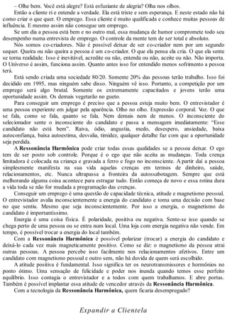 – Olhe bem. Você está alegre? Está esfuziante de alegria? Olha nos olhos.
Então a cliente ri e entende a verdade. Ela está triste e sem esperança. E neste estado não há
como criar o que quer. O emprego. Essa cliente é muito qualificada e conhece muitas pessoas de
influência. E mesmo assim não consegue um emprego.
Se um dia a pessoa está bem e no outro mal, essa mudança de humor compromete todo seu
desempenho numa entrevista de emprego. O controle da mente tem de ser total e absoluto.
Nós somos co-criadores. Não é possível deixar de ser co-criador nem por um segundo
sequer. Queira ou não queira a pessoa é um co-criador. O que ela pensa ela cria. O que ela sente
se torna realidade. Isso é inevitável, acredite ou não, entenda ou não, aceite ou não. Não importa.
O Universo é assim, funciona assim. Quanto antes isso for entendido menos sofrimento a pessoa
terá.
Está sendo criada uma sociedade 80/20. Somente 20% das pessoas terão trabalho. Isso foi
decidido em 1995, mas ninguém sabe disso. Ninguém vê isso. Portanto, a competição por um
emprego será algo brutal. Somente os extremamente capacitados e jovens terão uma
oportunidade assim. Os demais vegetarão no gueto.
Para conseguir um emprego é preciso que a pessoa esteja muito bem. O entrevistador é
uma pessoa experiente em julgar pela aparência. Olho no olho. Expressão corporal. Voz. O que
se fala, como se fala, quanto se fala. Nem demais nem de menos. O inconsciente do
selecionador sente o inconsciente do candidato e passa a mensagem imediatamente: “Esse
candidato não está bem”. Raiva, ódio, angustia, medo, desespero, ansiedade, baixa
autoconfiança, baixa autoestima, desvalia, timidez, qualquer detalhe faz com que a oportunidade
seja perdida.
A Ressonância Harmônica pode criar todas essas qualidades se a pessoa deixar. O ego
tem de ser posto sob controle. Porque é o ego que não aceita as mudanças. Toda crença
limitadora é colocada na criança e gravada a ferro e fogo no inconsciente. A partir daí a pessoa
simplesmente manifesta na sua vida aquelas crenças em termos de dinheiro, saúde,
relacionamentos, etc. Nunca ultrapassa a fronteira da autossabotagem. Sempre que está
melhorando alguma coisa acontece para estragar tudo. Então começa de novo e essa rotina dura
a vida toda se não for mudada a programação das crenças.
Conseguir um emprego é uma questão de capacidade técnica, atitude e magnetismo pessoal.
O entrevistador avalia inconscientemente a energia do candidato e toma uma decisão com base
no que sentiu. Mesmo que seja inconscientemente. Por isso a energia, o magnetismo do
candidato é importantíssimo.
Energia é uma coisa física. É polaridade, positiva ou negativa. Sente-se isso quando se
chega perto de uma pessoa ou se entra num local. Uma loja com energia negativa não vende. Em
tempo, é possível trocar a energia do local também.
Com a Ressonância Harmônica é possível polarizar (trocar) a energia do candidato e
deixá-lo cada vez mais magneticamente positivo. Como se diz: o magnetismo da pessoa atrai
outras pessoas. A pessoa percebe isso facilmente nos relacionamentos afetivos. Entre um
candidato com magnetismo pessoal e outro sem, não há duvida de quem será escolhido.
A atitude positiva é fundamental. Isso significa ter os neurotransmissores e hormônios no
ponto ótimo. Uma sensação de felicidade e poder nos inunda quando temos esse perfeito
equilíbrio. Isso contagia o entrevistador e a todos com quem trabalhamos. E abre portas.
Também é possível implantar essa atitude de vencedor através da Ressonância Harmônica.
Com a tecnologia da Ressonância Harmônica, quem ficaria desempregado?
Expandir a Clientela
 