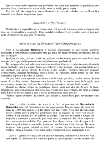 Isso se torna muito importante em profissões nas quais haja restrição na publicidade por
questões éticas, como ocorre com os profissionais da saúde, por exemplo.
Pela alteração do magnetismo do profissional e do local de trabalho, este problema fica
resolvido e os clientes surgem sem parar.
Aumentar a Resiliência
Resiliência é a capacidade de a pessoa atuar sob pressão e mesmo assim conseguir alto
nível de produtividade e realização. Uma qualidade inestimável nos grandes profissionais que
pode ser desenvolvida com esta ferramenta.
Acrescentar ou Potencializar Competências
Com a Ressonância Harmônica é possível implementar no profissional inúmeras
habilidades e conhecimentos necessários para que atinja um desenvolvimento excepcional em sua
área de atuação.
Qualquer carreira, qualquer profissão, qualquer conhecimento, pode ser transferido para
uma pessoa. Logo, não há problema sem solução na área profissional.
No campo profissional valoriza-se muito a capacidade técnica, o conhecimento profundo da
nossa profissão. Isso é o óbvio. Temos de conhecer o que fazemos. Esse conhecimento deve
ser ampliado sem cessar através da prática e dos estudos. Podemos transferir qualquer
conhecimento, qualquer informação, para a mente do candidato. Desta forma ele terá uma
capacidade superior à de todos os demais.
Só que, neste caso, quando você recebe a in-formação para isso, precisa crescer. Se não
quiser de verdade, então, chegamos num impasse. Pois, se recebe uma in-formação para
crescimento, como é que você quer ficar ali até a aposentadoria, sabe-se lá até quando?
Quando os clientes pedem os Arquétipos, devem saber que eles são de agir, de fazer.
Infelizmente, existe uma hipnose coletiva de não crescimento, não evolução, não fazer, de inércia
total. É preciso haver coerência com o que se pede para não haver conflito.
Vejamos alguns exemplos de clientes que utilizam a Ressonância para alavancarem suas
carreiras:
Caso 1 – alto executivo que começa a fazer o processo da Ressonância
Harmônica com 160 funcionários em seu departamento. Um ano depois ele está com
mais de 1.000 funcionários e já foi promovido duas vezes. Neste ano ele conseguiu
novos clientes para a empresa competindo com os gigantes do setor. Um desses
clientes é um contrato de 150 milhões de dólares. Com isso ele chama a atenção do
mercado e começam a contatá-lo para uma troca de empresa. São várias empresas
interessadas no seu trabalho. Esse processo leva alguns meses, pois ele negocia de
forma magistral tanto a sua saída, quanto os benefícios no novo emprego. Na nova
empresa, uma gigante mundial no setor, ele começa fazendo cursos nos Estados
Unidos, França e Espanha. Neste meio tempo comprou um novo apartamento e etc.
Caso 2 – gerente de vendas de um produto altamente competitivo e lucrativo. Um
ano depois da Ressonância a empresa pulou da quadragésima terceira posição no
 