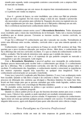 mundo para segunda, tendo conseguindo contratos concorrendo com a empresa líder
de mercado no mundo.
Caso 3 – vendedora que em seis meses de empresa bate sistematicamente as metas
e é a primeira em vendas na empresa.
Caso 4 – gerente de banco, no setor imobiliário, que coloca sua filial em primeiro
lugar em toda a regional. Em três meses atinge a meta do ano. Quando é promovida
são necessários sete gerentes para substituí-la. Enquanto ela estava na regional esta era
a líder seguidamente por três anos. Quando ela sai a filial perde a liderança em um mês.
Ela é a referência nacional neste conhecimento dentro do banco.
Qual o denominador comum nestes casos? A Ressonância Harmônica. Todos alcançaram
esses resultados após o inicio das transferências de in-formação. Todos tem a mesma formação
acadêmica que as demais pessoas. Cursaram as mesmas escolas, o mesmo currículo, os
mesmos livros etc.
O que fez a diferença? O conhecimento que não é passado nas escolas. Normalmente já
existe uma diferença entre escolas, métodos, currículo entre o que uma minoria aprende e os
demais.
Conhecimento é poder. O que acontecia na França no século XIX acontece até hoje. Não
queriam que o povo recebesse educação, por motivos óbvios. Além disto, o conhecimento que
faz a diferença não está nos currículos escolares. É o que se chama de conhecimento oculto (ou
melhor, ocultado). Não há nada de misterioso nele, apenas que é omitido das massas.
Enquanto isso as pessoas tem a vã esperança de que poderão competir no mercado e
conseguirem o que eles conseguem. Ledo engano.
Com a Ressonância Harmônica é possível quebrar esse monopólio de conhecimento.
Qualquer pessoa interessada pode receber todo o conhecimento que deseja. E o conhecimento
que faz a diferença. Não o conhecimento curricular, este não faz a diferença porque todos o
recebem. O conhecimento dos Arquétipos, o conhecimento mental, o emocional, as experiências
dos maiores expoentes naquela área específica ou qualquer área imaginável. Todo o
conhecimento universal pode ser acessado e transferido.
Como isso é possível é explicado pela Mecânica Quântica. E esse é um ocultamento muito
bem sucedido. Quando se fala disto a reação é de ceticismo e dizem: “Isso é mágica”. Como o
processo de difamação dos cientistas que divulgam a Mecânica Quântica foi muito bem feito,
levará um bom tempo para que as pessoas entendam que estão sendo logradas, embora usem
todos os produtos feitos com a tecnologia da Mecânica Quântica.
Os exemplos acima mostram na prática o que acontece quando se usa a Ressonância
Harmônica e se quer realmente progredir.
Quando os céticos pedem provas de que ela funciona deveriam atentar para esses e muitos
outros casos. Ciência é isto, quando se pode reproduzir um resultado sistematicamente.
Para entender como funciona é preciso estudar. O importante é a prática do conhecimento.
Agora existe um meio que permite qualquer pessoa competir com sucesso. O conhecimento que
ninguém tinha acesso, agora está disponível para quem sabe discernir entre ciência e magia.
Novo Paradigma na Carreira Profissional
Com a experiência vivida em mais de vinte empresas de grande porte, a maioria
 