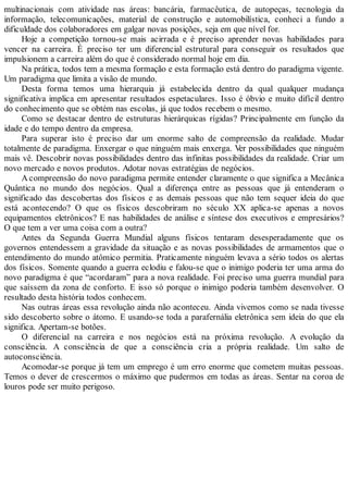 multinacionais com atividade nas áreas: bancária, farmacêutica, de autopeças, tecnologia da
informação, telecomunicações, material de construção e automobilística, conheci a fundo a
dificuldade dos colaboradores em galgar novas posições, seja em que nível for.
Hoje a competição tornou-se mais acirrada e é preciso aprender novas habilidades para
vencer na carreira. É preciso ter um diferencial estrutural para conseguir os resultados que
impulsionem a carreira além do que é considerado normal hoje em dia.
Na prática, todos tem a mesma formação e esta formação está dentro do paradigma vigente.
Um paradigma que limita a visão de mundo.
Desta forma temos uma hierarquia já estabelecida dentro da qual qualquer mudança
significativa implica em apresentar resultados espetaculares. Isso é óbvio e muito difícil dentro
do conhecimento que se obtém nas escolas, já que todos recebem o mesmo.
Como se destacar dentro de estruturas hierárquicas rígidas? Principalmente em função da
idade e do tempo dentro da empresa.
Para superar isto é preciso dar um enorme salto de compreensão da realidade. Mudar
totalmente de paradigma. Enxergar o que ninguém mais enxerga. Ver possibilidades que ninguém
mais vê. Descobrir novas possibilidades dentro das infinitas possibilidades da realidade. Criar um
novo mercado e novos produtos. Adotar novas estratégias de negócios.
A compreensão do novo paradigma permite entender claramente o que significa a Mecânica
Quântica no mundo dos negócios. Qual a diferença entre as pessoas que já entenderam o
significado das descobertas dos físicos e as demais pessoas que não tem sequer ideia do que
está acontecendo? O que os físicos descobriram no século XX aplica-se apenas a novos
equipamentos eletrônicos? E nas habilidades de análise e síntese dos executivos e empresários?
O que tem a ver uma coisa com a outra?
Antes da Segunda Guerra Mundial alguns físicos tentaram desesperadamente que os
governos entendessem a gravidade da situação e as novas possibilidades de armamentos que o
entendimento do mundo atômico permitia. Praticamente ninguém levava a sério todos os alertas
dos físicos. Somente quando a guerra eclodiu e falou-se que o inimigo poderia ter uma arma do
novo paradigma é que “acordaram” para a nova realidade. Foi preciso uma guerra mundial para
que saíssem da zona de conforto. E isso só porque o inimigo poderia também desenvolver. O
resultado desta história todos conhecem.
Nas outras áreas essa revolução ainda não aconteceu. Ainda vivemos como se nada tivesse
sido descoberto sobre o átomo. E usando-se toda a parafernália eletrônica sem ideia do que ela
significa. Apertam-se botões.
O diferencial na carreira e nos negócios está na próxima revolução. A evolução da
consciência. A consciência de que a consciência cria a própria realidade. Um salto de
autoconsciência.
Acomodar-se porque já tem um emprego é um erro enorme que cometem muitas pessoas.
Temos o dever de crescermos o máximo que pudermos em todas as áreas. Sentar na coroa de
louros pode ser muito perigoso.
 