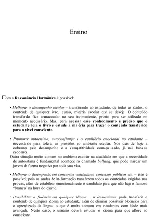 Ensino
Com a Ressonância Harmônica é possível:
• Melhorar o desempenho escolar – transferindo ao estudante, de todas as idades, o
conteúdo de qualquer livro, curso, matéria escolar que se deseje. O conteúdo
transferido fica armazenado no seu inconsciente, pronto para ser utilizado no
momento necessário. Mas, para acessar esse conhecimento é preciso que o
estudante leia o livro e estude a matéria para trazer o conteúdo transferido
para o nível consciente.
• Promover autoestima, autoconfiança e o equilíbrio emocional no estudante –
necessários para tolerar as pressões do ambiente escolar. Nos dias de hoje a
cobrança pelo desempenho e a competitividade começa cedo, já nos bancos
escolares.
Outra situação muito comum no ambiente escolar na atualidade em que a necessidade
de autoestima é fundamental acontece no chamado bullying, que pode marcar um
jovem de forma negativa por toda sua vida.
• Melhorar o desempenho em concursos vestibulares, concursos públicos etc. – isso é
possível, pois as ondas de in-formação transferem todos os conteúdos exigidos nas
provas, além de estabilizar emocionalmente o candidato para que não haja o famoso
“branco” na hora do exame.
• Possibilitar a fluência em qualquer idioma – a Ressonância pode transferir o
conteúdo de qualquer idioma ao estudante, além de eliminar possíveis bloqueios para
o aprendizado da língua, o que é muito comum em estudantes com idade mais
avançada. Neste caso, o usuário deverá estudar o idioma para que aflore ao
consciente.
 