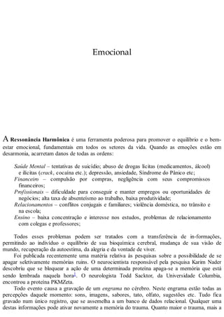 Emocional
A Ressonância Harmônica é uma ferramenta poderosa para promover o equilíbrio e o bem-
estar emocional, fundamentais em todos os setores da vida. Quando as emoções estão em
desarmonia, acarretam danos de todas as ordens:
Saúde Mental – tentativas de suicídio; abuso de drogas lícitas (medicamentos, álcool)
e ilícitas (crack, cocaína etc.); depressão, ansiedade, Síndrome do Pânico etc;
Financeiro – compulsão por compras, negligência com seus compromissos
financeiros;
Profissionais – dificuldade para conseguir e manter empregos ou oportunidades de
negócios; alta taxa de absenteísmo ao trabalho, baixa produtividade;
Relacionamentos – conflitos conjugais e familiares; violência doméstica, no trânsito e
na escola;
Ensino – baixa concentração e interesse nos estudos, problemas de relacionamento
com colegas e professores;
Todos esses problemas podem ser tratados com a transferência de in-formações,
permitindo ao indivíduo o equilíbrio de sua bioquímica cerebral, mudança de sua visão de
mundo, recuperação da autoestima, da alegria e da vontade de viver.
Foi publicada recentemente uma matéria relativa às pesquisas sobre a possibilidade de se
apagar seletivamente memórias ruins. O neurocientista responsável pela pesquisa Karim Nader
descobriu que se bloquear a ação de uma determinada proteína apaga-se a memória que está
sendo lembrada naquela hora1. O neurologista Todd Sacktor, da Universidade Columbia,
encontrou a proteína PKMZeta.
Todo evento causa a gravação de um engrama no cérebro. Neste engrama estão todas as
percepções daquele momento: sons, imagens, sabores, tato, olfato, sugestões etc. Tudo fica
gravado num único registro, que se assemelha a um banco de dados relacional. Qualquer uma
destas informações pode ativar novamente a memória do trauma. Quanto maior o trauma, mais a
 