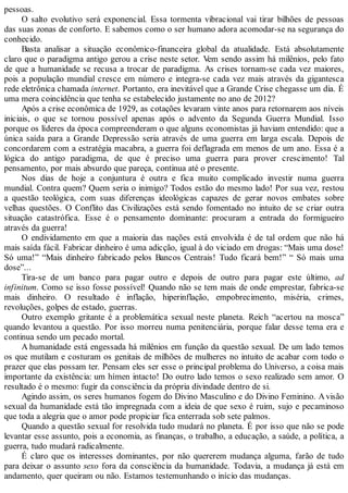 pessoas.
O salto evolutivo será exponencial. Essa tormenta vibracional vai tirar bilhões de pessoas
das suas zonas de conforto. E sabemos como o ser humano adora acomodar-se na segurança do
conhecido.
Basta analisar a situação econômico-financeira global da atualidade. Está absolutamente
claro que o paradigma antigo gerou a crise neste setor. Vem sendo assim há milênios, pelo fato
de que a humanidade se recusa a trocar de paradigma. As crises tornam-se cada vez maiores,
pois a população mundial cresce em número e integra-se cada vez mais através da gigantesca
rede eletrônica chamada internet. Portanto, era inevitável que a Grande Crise chegasse um dia. É
uma mera coincidência que tenha se estabelecido justamente no ano de 2012?
Após a crise econômica de 1929, as cotações levaram vinte anos para retornarem aos níveis
iniciais, o que se tornou possível apenas após o advento da Segunda Guerra Mundial. Isso
porque os líderes da época compreenderam o que alguns economistas já haviam entendido: que a
única saída para a Grande Depressão seria através de uma guerra em larga escala. Depois de
concordarem com a estratégia macabra, a guerra foi deflagrada em menos de um ano. Essa é a
lógica do antigo paradigma, de que é preciso uma guerra para prover crescimento! Tal
pensamento, por mais absurdo que pareça, continua até o presente.
Nos dias de hoje a conjuntura é outra e fica muito complicado investir numa guerra
mundial. Contra quem? Quem seria o inimigo? Todos estão do mesmo lado! Por sua vez, restou
a questão teológica, com suas diferenças ideológicas capazes de gerar novos embates sobre
velhas questões. O Conflito das Civilizações está sendo fomentado no intuito de se criar outra
situação catastrófica. Esse é o pensamento dominante: procuram a entrada do formigueiro
através da guerra!
O endividamento em que a maioria das nações está envolvida é de tal ordem que não há
mais saída fácil. Fabricar dinheiro é uma adicção, igual à do viciado em drogas: “Mais uma dose!
Só uma!” “Mais dinheiro fabricado pelos Bancos Centrais! Tudo ficará bem!” “ Só mais uma
dose”...
Tira-se de um banco para pagar outro e depois de outro para pagar este último, ad
infinitum. Como se isso fosse possível! Quando não se tem mais de onde emprestar, fabrica-se
mais dinheiro. O resultado é inflação, hiperinflação, empobrecimento, miséria, crimes,
revoluções, golpes de estado, guerras.
Outro exemplo gritante é a problemática sexual neste planeta. Reich “acertou na mosca”
quando levantou a questão. Por isso morreu numa penitenciária, porque falar desse tema era e
continua sendo um pecado mortal.
A humanidade está engessada há milênios em função da questão sexual. De um lado temos
os que mutilam e costuram os genitais de milhões de mulheres no intuito de acabar com todo o
prazer que elas possam ter. Pensam eles ser esse o principal problema do Universo, a coisa mais
importante da existência: um hímen intacto! Do outro lado temos o sexo realizado sem amor. O
resultado é o mesmo: fugir da consciência da própria divindade dentro de si.
Agindo assim, os seres humanos fogem do Divino Masculino e do Divino Feminino. Avisão
sexual da humanidade está tão impregnada com a ideia de que sexo é ruim, sujo e pecaminoso
que toda a alegria que o amor pode propiciar fica enterrada sob sete palmos.
Quando a questão sexual for resolvida tudo mudará no planeta. É por isso que não se pode
levantar esse assunto, pois a economia, as finanças, o trabalho, a educação, a saúde, a política, a
guerra, tudo mudará radicalmente.
É claro que os interesses dominantes, por não quererem mudança alguma, farão de tudo
para deixar o assunto sexo fora da consciência da humanidade. Todavia, a mudança já está em
andamento, quer queiram ou não. Estamos testemunhando o início das mudanças.
 