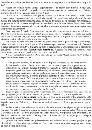 consciência criará compartimentos para armazenar esses engramas e conscientemente “esquecê-
los”.
Podem ser criados vários destes “departamentos” da mente com traumas específicos,
acionados por um “gatilho”, que pode ser uma palavra, som, toque, movimento etc. Existem
centenas de milhões de pessoas com esse problema.
Os casos de Personalidade Múltipla são típicos de traumas, contínuos ou não. Esses
traumas criam “departamentos” na consciência, que são “personalidades independentes”. Se uma
pessoa for sistematicamente traumatizada, ela poderá ter dentro de si inúmeras personalidades,
programadas ou não, capazes de agir sem a consciência total da ação. Temos desta forma robôs
humanos dormentes, capazes de serem ativados a qualquer momento para executarem uma
determinada programação.
Essa programação pode ficar dormente por décadas sem nenhuma perda de eficiência.
Desta forma um trauma dominará a vida da pessoa para sempre. Percebem a conexão que existe
entre isso e a autossabotagem? Sempre que chega num determinado ponto um comportamento é
ativado e destrói tudo que estava sendo construído.
Em relação às memórias armazenadas no corpo emocional, é possível limpar este corpo,
deixando apenas o corpo mental intacto. Desta forma a pessoa conserva a memória do fato sem
a carga emocional destrutiva. Preserva-se todo o aprendizado e experiência sem o transtorno
emocional. Isso é o que faz a Ressonância Harmônica. A pessoa fica livre dos traumas, sejam
quais forem, para crescer e evoluir. Isto permite a cura total.
Apsicofarmacologista Candace Pert, que participou do filme "Quem Somos Nós?" explica a
importância das emoções na saúde:
“Em pessoas normais, as emoções são os disparos quânticos que as fazem mudar
de um estado a outro. Como a luz, que é ao mesmo tempo onda e partícula, os
sentimentos se tornam matéria (receptores, ligands e expressões repentinas de
programas genéticos como o da inflamação) ao vibrarem num campo quântico. Em
outras palavras, sentimentos são tão poderosos quanto drogas e funcionam da mesma
maneira, biologicamente, utilizando peptídeos celulares e seus receptores – as nossas
moléculas da emoção.Para sermos saudáveis, estarmos bem e nos sentirmos bem, a
nossa biologia insiste para que estabeleçamos relações com os outros e, por meio das
nossas conexões, sejamos capazes de trazer a saúde para o nosso corpomente.É tão
simples assim: amor, compaixão e relacionamentos – são as emoções humanas que nos
podem curar e conduzir á recuperação das doenças.”2
Todas as questões emocionais estão relacionadas com os neurotransmissores. Desde que se
consiga a produção perfeita de serotonina, dopamina, endorfina, etc., acaba o problema.
Quando se inicia a Ressonância Harmônica, a onda de in-formação entra, vai direto onde
está o trauma e inicia a limpeza. Basta permitir, que o processo é automático. Não há como
impedir essa ação. Todos os problemas emocionais desaparecem. É só a pessoa dar tempo ao
tempo.
No início existe uma resistência da pessoa, ela tenta manter o paradigma antigo de qualquer
maneira. Por quê? É simples, a atitude da pessoa se resume a uma única coisa: “Não aceito que
o Universo é assim”. Esse é o problema, em última instância. Não precisa ficar investigando as
inúmeras teorias de Psicanálise, Psicologia etc.. Trata-se de não aceitação pura e simples
originada do Ego do indivíduo.
Quando atendo um cliente, em quinze minutos, vou direto ao nó da questão, porque sei que
ele está ali e é a base dos seus problemas. Como num castelo de cartas, ao puxarmos a carta
inferior, a pilha desmorona.
 