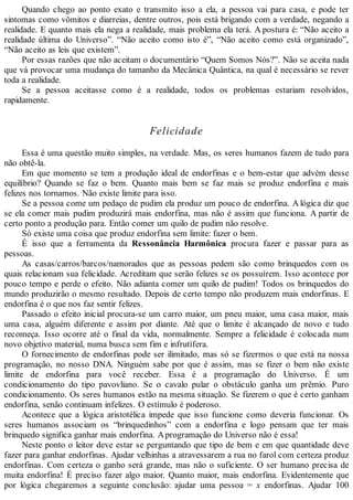 Quando chego ao ponto exato e transmito isso a ela, a pessoa vai para casa, e pode ter
sintomas como vômitos e diarreias, dentre outros, pois está brigando com a verdade, negando a
realidade. E quanto mais ela nega a realidade, mais problema ela terá. A postura é: “Não aceito a
realidade última do Universo”. “Não aceito como isto é”, “Não aceito como está organizado”,
“Não aceito as leis que existem”.
Por essas razões que não aceitam o documentário “Quem Somos Nós?”. Não se aceita nada
que vá provocar uma mudança do tamanho da Mecânica Quântica, na qual é necessário se rever
toda a realidade.
Se a pessoa aceitasse como é a realidade, todos os problemas estariam resolvidos,
rapidamente.
Felicidade
Essa é uma questão muito simples, na verdade. Mas, os seres humanos fazem de tudo para
não obtê-la.
Em que momento se tem a produção ideal de endorfinas e o bem-estar que advém desse
equilíbrio? Quando se faz o bem. Quanto mais bem se faz mais se produz endorfina e mais
felizes nos tornamos. Não existe limite para isso.
Se a pessoa come um pedaço de pudim ela produz um pouco de endorfina. A lógica diz que
se ela comer mais pudim produzirá mais endorfina, mas não é assim que funciona. A partir de
certo ponto a produção para. Então comer um quilo de pudim não resolve.
Só existe uma coisa que produz endorfina sem limite: fazer o bem.
É isso que a ferramenta da Ressonância Harmônica procura fazer e passar para as
pessoas.
As casas/carros/barcos/namorados que as pessoas pedem são como brinquedos com os
quais relacionam sua felicidade. Acreditam que serão felizes se os possuírem. Isso acontece por
pouco tempo e perde o efeito. Não adianta comer um quilo de pudim! Todos os brinquedos do
mundo produzirão o mesmo resultado. Depois de certo tempo não produzem mais endorfinas. E
endorfina é o que nos faz sentir felizes.
Passado o efeito inicial procura-se um carro maior, um pneu maior, uma casa maior, mais
uma casa, alguém diferente e assim por diante. Até que o limite é alcançado de novo e tudo
recomeça. Isso ocorre até o final da vida, normalmente. Sempre a felicidade é colocada num
novo objetivo material, numa busca sem fim e infrutífera.
O fornecimento de endorfinas pode ser ilimitado, mas só se fizermos o que está na nossa
programação, no nosso DNA. Ninguém sabe por que é assim, mas se fizer o bem não existe
limite de endorfina para você receber. Essa é a programação do Universo. É um
condicionamento do tipo pavovliano. Se o cavalo pular o obstáculo ganha um prêmio. Puro
condicionamento. Os seres humanos estão na mesma situação. Se fizerem o que é certo ganham
endorfina, senão continuam infelizes. O estímulo é poderoso.
Acontece que a lógica aristotélica impede que isso funcione como deveria funcionar. Os
seres humanos associam os “brinquedinhos” com a endorfina e logo pensam que ter mais
brinquedo significa ganhar mais endorfina. Aprogramação do Universo não é essa!
Neste ponto o leitor deve estar se perguntando que tipo de bem e em que quantidade deve
fazer para ganhar endorfinas. Ajudar velhinhas a atravessarem a rua no farol com certeza produz
endorfinas. Com certeza o ganho será grande, mas não o suficiente. O ser humano precisa de
muita endorfina! É preciso fazer algo maior. Quanto maior, mais endorfina. Evidentemente que
por lógica chegaremos a seguinte conclusão: ajudar uma pessoa = x endorfinas. Ajudar 100
 
