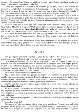 pessoas = 100 x endorfinas. Ajudar um milhão de pessoas = um milhão x endorfinas. Ajudar sete
bilhões de humanos = sete bilhões x endorfinas.
Como tudo depende da consciência da realidade que se tem, fazer o bem implica em
expandir a complexidade da consciência da humanidade, ou seja, ensinar às pessoas como
funciona o Universo. É por isso que todo avatar vem para ensinar a humanidade a ajudar o
próximo, a fazer o bem. Todavia, muitos entendem que o avatar atrapalha os negócios...
Quanto mais pessoas ajudar, mais endorfinas na circulação. E o processo não é linear, é
exponencial. A quantidade de endorfinas recebida não segue essa regra simples. É muito maior
que isso. Atentem para o detalhe que endorfina está sendo uma metáfora do que se recebe, mas
também se recebe endorfina.
Em vista disto, não é fácil? Sim. Mas, quem fez isso? Mahatma Gandhi, Martin Luther
King, Nelson Mandela. E os demais? Onde estão? São pouquíssimos aqueles que fazem isso. E
toda vez que a pessoa inicia a Ressonância Harmônica ela recebe um convite para fazer isso. E
qual é a resposta: “Estou muito ocupado, tenho outras coisas para fazer”.
E vão atrás de outros brinquedos. Não tem nada de errado com casa/carro/barco, mas há
dois mil anos foi dito: “Procurai primeiro o Reino dos Céus e tudo o mais vos será dado por
acréscimo”.
O que não ficou claro na afirmação acima? Foi prometido tudo, se primeiro fizer o bem.
Primeiro faz o bem, depois ganha o tudo. Só que a humanidade inverteu isso. Primeiro querem o
tudo, para depois fazer o bem. Só que esse tudo nunca é suficiente.
Suicídio
Por que alguém cometeria suicídio? O grau de infelicidade é tão imenso e a falta dos
neurotransmissores é tão insuportável que essa pessoa não se vê com saída.
Os sentimentos humanos são uma via de mão dupla. O que você pensa e sente afeta a
produção dos seus neurotransmissores. E alterando-se a produção deles pela própria pessoa,
mudam-se os sentimentos da mesma. Isto é, com o estímulo certo a própria pessoa produz o
que precisa e passa a um estado de força e felicidade. Então acaba o problema do suicídio e ela
pode resolver seus problemas de forma racional.
Basta elevar sua autoestima que está resolvido.
Alguns anos atrás, dando uma palestra eu conheci uma senhora que já havia tentado o
suicídio três vezes cortando os pulsos. Inclusive ela estava com o curativo nos dois pulsos.
Pediram-me que cuidasse dela. Comecei a tratar com a consultoria de Ressonância e em uma
semana havia acabado o problema dela não querer viver. Uma semana.
Quantos suicídios mais nós teremos que poderiam ser evitados se as pessoas falassem da
Ressonância Harmônica?
Todas as pessoas com tendências suicidas que chegaram a mim foram recuperadas. Até
hoje ninguém que tratei cometeu suicídio. E olhem que os casos que chegam até mim já são
muito complicados, porque as pessoas me procuram quando já tentaram de tudo e foram em
todos os lugares.
Desta forma as pessoas pensam que este é um problema mínimo já que quase nunca ouvem
alguém falar disto.
Como fica o suicida?
Sabemos pela Física que energia não se perde só se transforma. Portanto, para onde vai a
energia da pessoa que se mata? Continua com ela até que se esgote. Só então ela poderá passar
para um novo estágio de recuperação. Enquanto isso ela ficará num momento congelado,
 