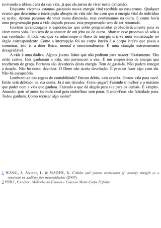 revivendo a última cena da sua vida, já que ela parou de viver nesta dimensão.
Enquanto vivemos estamos gastando nossa energia vital recebida ao nascermos. Qualquer
evento que determine a interrupção abrupta da vida não faz com que a energia vital do indivíduo
se acabe. Apenas paramos de viver numa dimensão, mas continuamos na outra. E como havia
uma programação para a vida daquela pessoa, esta programação tem de ser retomada.
Existem aprendizagens e experiências que estão programadas probabilisticamente para se
viver numa vida. Isto tem de acontecer de um jeito ou de outro. Abortar esse processo só adia a
sua resolução. E toda vez que se interrompe o fluxo de energia cria-se uma somatização no
órgão correspondente. Como a interrupção foi no corpo inteiro é o corpo inteiro que passa a
somatizar, isto é, a doer física, mental e emocionalmente. É uma situação extremamente
desagradável.
A vida é uma dádiva. Alguns jovens falam que não pediram para nascer! Exatamente. Eles
estão certos. Eles ganharam a vida, não pertencem a eles. É um empréstimo de energia que
receberam de graça. Portanto são devedores desta energia. Tem de gastá-la. Não podem renegar
a doação. Não há como devolver. O Dono não aceita devolução. É preciso fazer algo com ela.
Não há escapatória.
Lembram-se das regras de contabilidade? Entrou debita, saiu credita. Entrou vida para você.
Então está debitado na sua conta. Já é um devedor. Como pagar? Fazendo o melhor e o máximo
que puder com a vida que ganhou. Fazendo o que dá alegria para si e para os demais. É simples.
Amando, pois só amor incondicional gera endorfinas sem parar. E endorfinas são felicidade pura.
Todos ganham. Como recusar algo assim?
1 WANG, S, Alverez, L. & NADER, K. Cellular and systems mechanisms of memory strength as a
constraint on auditory fear reconsolidation: (2009).
2 PERT, Candice. Moléculas da Emoção e Conexão Mente Corpo Espírito.
 