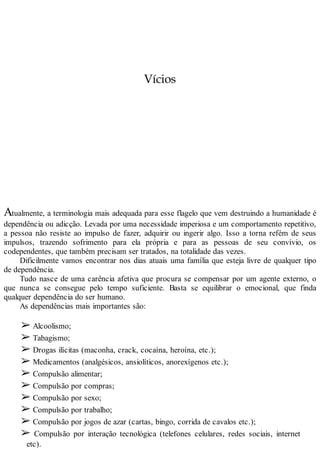 Vícios
Atualmente, a terminologia mais adequada para esse flagelo que vem destruindo a humanidade é
dependência ou adicção. Levada por uma necessidade imperiosa e um comportamento repetitivo,
a pessoa não resiste ao impulso de fazer, adquirir ou ingerir algo. Isso a torna refém de seus
impulsos, trazendo sofrimento para ela própria e para as pessoas de seu convívio, os
codependentes, que também precisam ser tratados, na totalidade das vezes.
Dificilmente vamos encontrar nos dias atuais uma família que esteja livre de qualquer tipo
de dependência.
Tudo nasce de uma carência afetiva que procura se compensar por um agente externo, o
que nunca se consegue pelo tempo suficiente. Basta se equilibrar o emocional, que finda
qualquer dependência do ser humano.
As dependências mais importantes são:
➢ Alcoolismo;
➢ Tabagismo;
➢ Drogas ilícitas (maconha, crack, cocaína, heroína, etc.);
➢ Medicamentos (analgésicos, ansiolíticos, anorexígenos etc.);
➢ Compulsão alimentar;
➢ Compulsão por compras;
➢ Compulsão por sexo;
➢ Compulsão por trabalho;
➢ Compulsão por jogos de azar (cartas, bingo, corrida de cavalos etc.);
➢ Compulsão por interação tecnológica (telefones celulares, redes sociais, internet
etc).
 